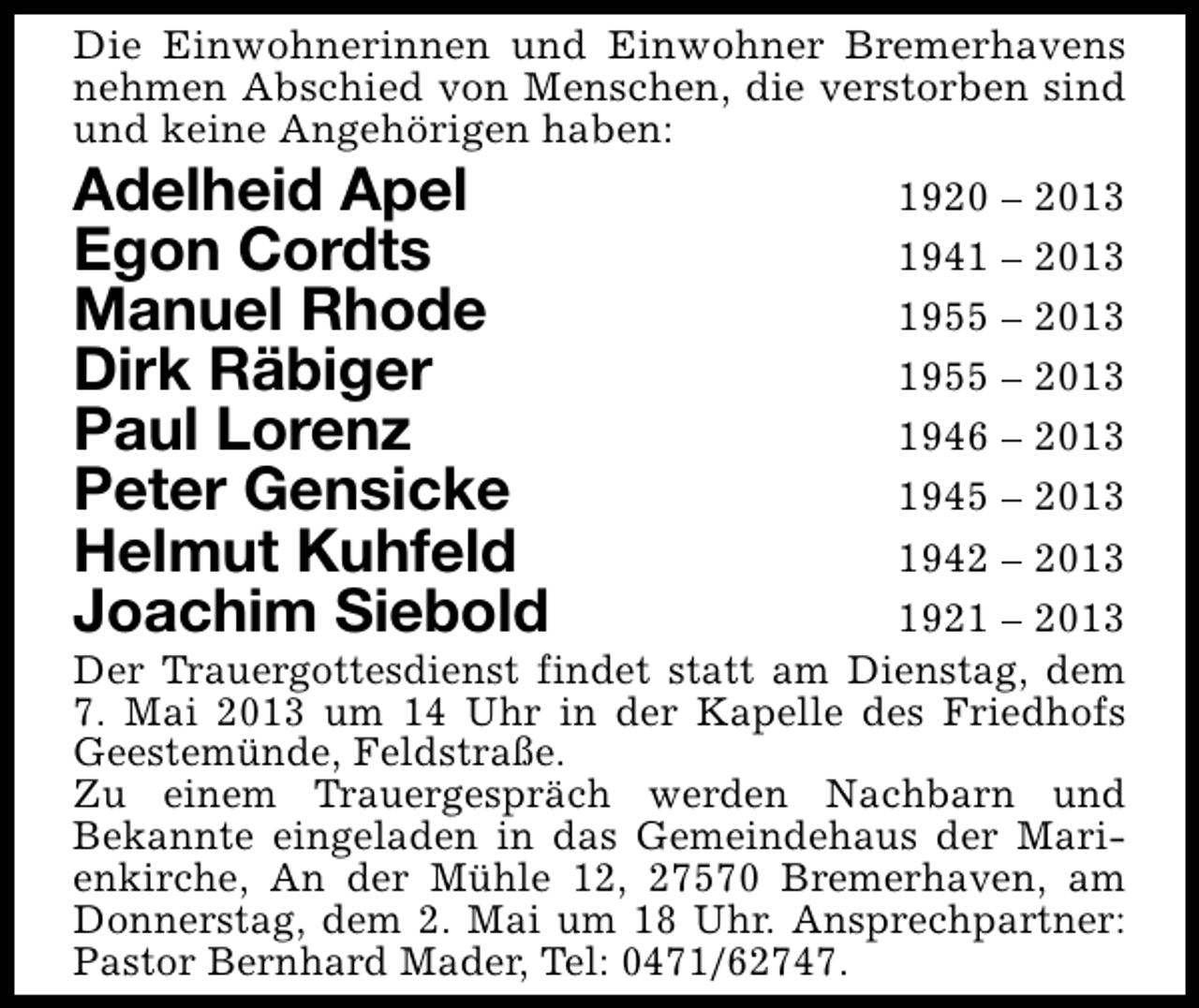 <p>Die Einwohnerinnen und Einwohner Bremerhavens<br />nehmen Abschied von Menschen, die verstorben sind<br />und keine Angehörigen haben:</p>
<p>Adelheid Apel<br />Egon Cordts<br />Manuel Rhode<br />Dirk Räbiger<br />Paul Lorenz<br />Peter Gensicke<br />Helmut Kuhfeld<br />Joachim Siebold</p>
<p>1920 – 2013<br />1941 – 2013<br />1955 – 2013<br />1955 – 2013<br />1946 – 2013<br />1945 – 2013<br />1942 – 2013<br />1921 – 2013<br />Der Trauergottesdienst findet statt am Dienstag, dem<br />7. Mai 2013 um 14 Uhr in der Kapelle des Friedhofs<br />Geestemünde, Feldstraße.<br />Zu einem Trauergespräch werden Nachbarn und<br />Bekannte eingeladen in das Gemeindehaus der Marienkirche, An der Mühle 12, 27570 Bremerhaven, am<br />Donnerstag, dem 2. Mai um 18 Uhr. Ansprechpartner:<br />Pastor Bernhard Mader, Tel: 0471/62747.</p>