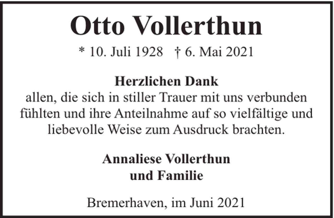 <p>Otto Vollerthun<br />* 10. Juli 1928 † 6. Mai 2021</p><p>Herzlichen Dank<br />allen, die sich in stiller Trauer mit uns verbunden<br />fühlten und ihre Anteilnahme auf so vielfältige und<br />liebevolle Weise zum Ausdruck brachten.<br />Annaliese Vollerthun<br />und Familie<br />Bremerhaven, im Juni 2021</p>
