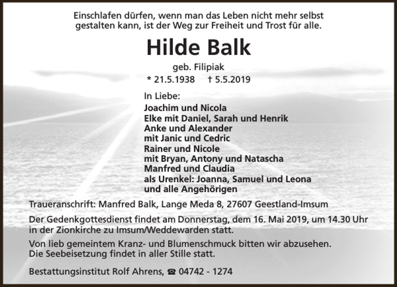 <p>Einschlafen dürfen, wenn man das Leben nicht mehr selbst<br />gestalten kann, ist der Weg zur Freiheit und Trost für alle.</p><p>Hilde Balk<br />geb. Filipiak<br />* 21.5.1938 † 5.5.2019</p><p>In Liebe:<br />Joachim und Nicola<br />Elke mit Daniel, Sarah und Henrik<br />Anke und Alexander<br />mit Janic und Cedric<br />Rainer und Nicole<br />mit Bryan, Antony und Natascha<br />Manfred und Claudia<br />als Urenkel: Joanna, Samuel und Leona<br />und alle Angehörigen<br />Traueranschrift: Manfred Balk, Lange Meda 8, 27607 Geestland-Imsum<br />Der Gedenkgottesdienst findet am Donnerstag, dem 16. Mai 2019, um 14.30 Uhr<br />in der Zionkirche zu Imsum/Weddewarden statt.<br />Von lieb gemeintem Kranz- und Blumenschmuck bitten wir abzusehen.<br />Die Seebeisetzung findet in aller Stille statt.<br />Bestattungsinstitut Rolf Ahrens, S 04742 - 1274</p>