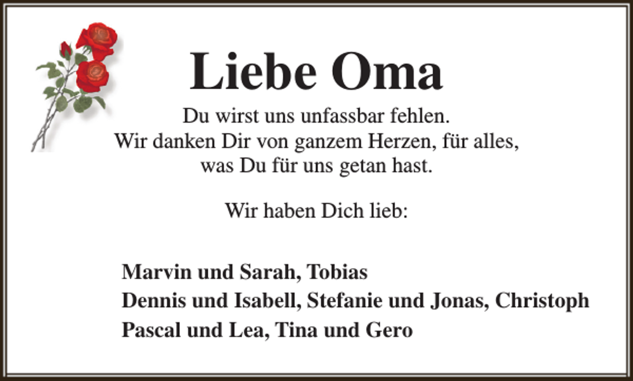 <p>Liebe Oma</p><p>Du wirst uns unfassbar fehlen.<br />Wir danken Dir von ganzem Herzen, für alles,<br />was Du für uns getan hast.<br />Wir haben Dich lieb:<br />Marvin und Sarah, Tobias<br />Dennis und Isabell, Stefanie und Jonas, Christoph<br />Pascal und Lea, Tina und Gero</p>
