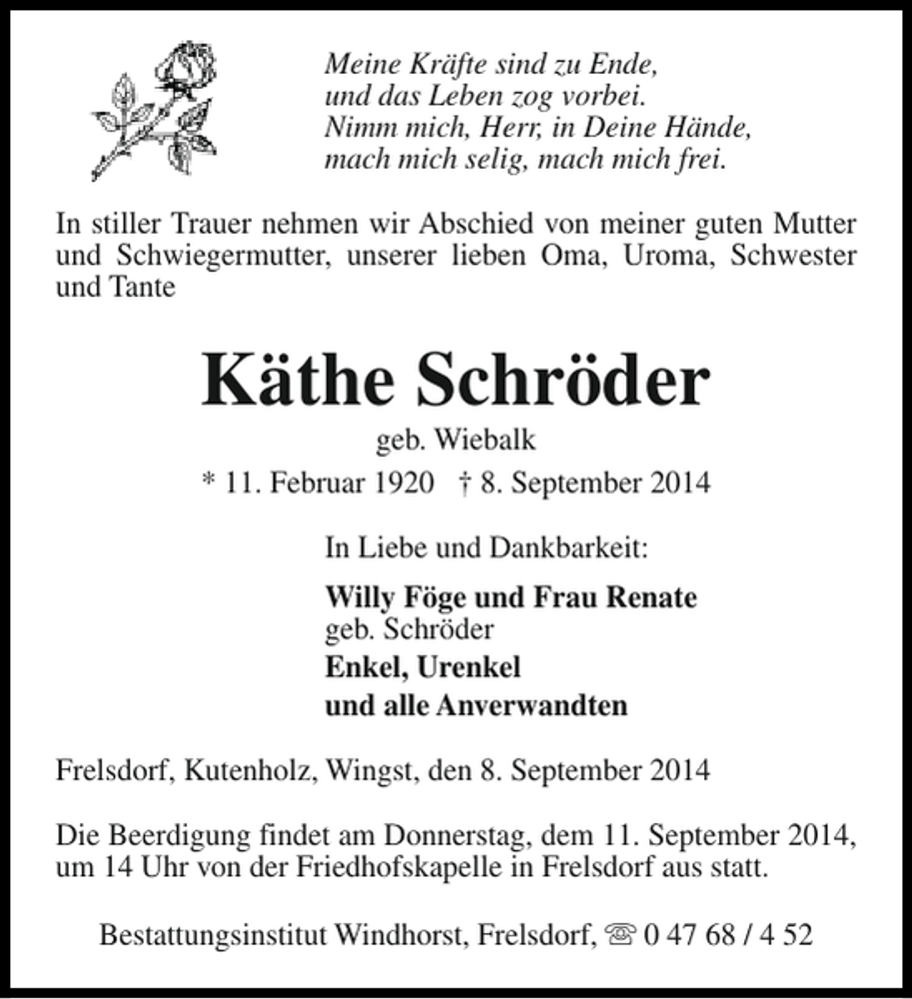 <p>Meine Kräfte sind zu Ende,<br />und das Leben zog vorbei.<br />Nimm mich, Herr, in Deine Hände,<br />mach mich selig, mach mich frei.<br />In stiller Trauer nehmen wir Abschied von meiner guten Mutter<br />und Schwiegermutter, unserer lieben Oma, Uroma, Schwester<br />und Tante</p><p>Käthe Schröder</p><p>geb. Wiebalk<br />* 11. Februar 1920 † 8. September 2014<br />In Liebe und Dankbarkeit:<br />Willy Föge und Frau Renate<br />geb. Schröder<br />Enkel, Urenkel<br />und alle Anverwandten<br />Frelsdorf, Kutenholz, Wingst, den 8. September 2014<br />Die Beerdigung findet am Donnerstag, dem 11. September 2014,<br />um 14 Uhr von der Friedhofskapelle in Frelsdorf aus statt.<br />Bestattungsinstitut Windhorst, Frelsdorf, s 0 47 68 / 4 52</p>