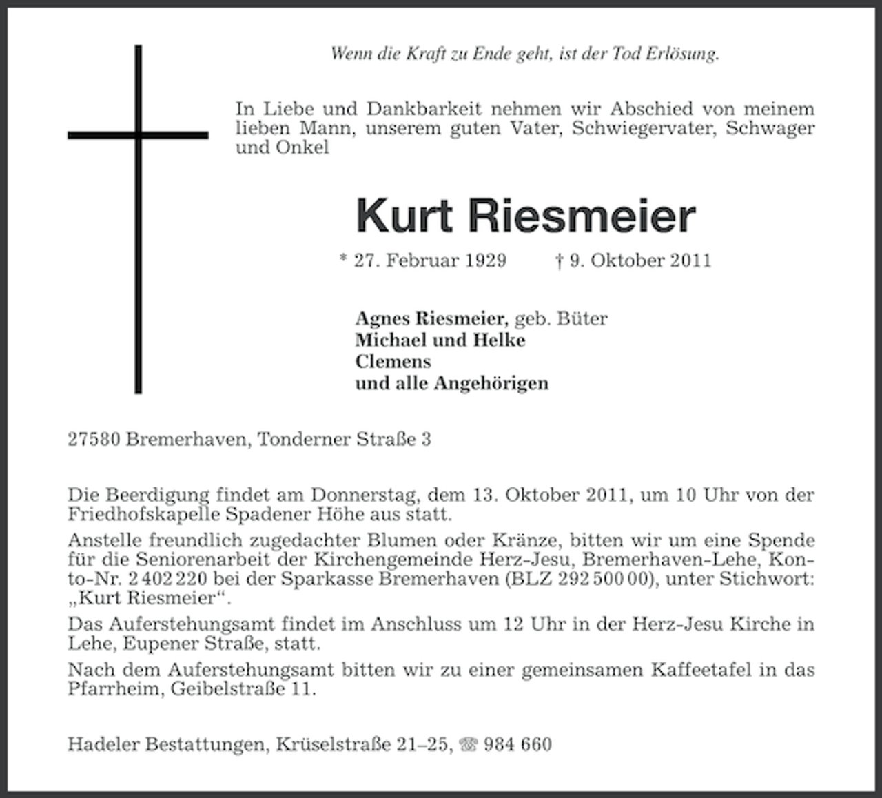 <p>Wenn die Kraft zu Ende geht, ist der Tod Erlösung.<br />In Liebe und Dankbarkeit nehmen wir Abschied von meinem<br />lieben Mann, unserem guten Vater, Schwiegervater, Schwager<br />und Onkel</p><p>Kurt Riesmeier<br />* 27. Februar 1929</p><p>† 9. Oktober 2011</p><p>Agnes Riesmeier, geb. Büter<br />Michael und Helke<br />Clemens<br />und alle Angehörigen<br />27580 Bremerhaven, Tonderner Straße 3<br />Die Beerdigung findet am Donnerstag, dem 13. Oktober 2011, um 10 Uhr von der<br />Friedhofskapelle Spadener Höhe aus statt.<br />Anstelle freundlich zugedachter Blumen oder Kränze, bitten wir um eine Spende<br />für die Seniorenarbeit der Kirchengemeinde Herz-Jesu, Bremerhaven-Lehe, Konto-Nr. 2 4020 bei der Sparkasse Bremerhaven (BLZ 292 5), unter Stichwort:<br />„Kurt Riesmeier“.<br />Das Auferstehungsamt findet im Anschluss um 12 Uhr in der Herz-Jesu Kirche in<br />Lehe, Eupener Straße, statt.<br />Nach dem Auferstehungsamt bitten wir zu einer gemeinsamen Kaffeetafel in das<br />Pfarrheim, Geibelstraße 11.<br />Hadeler Bestattungen, Krüselstraße 21–25, 984 660</p>