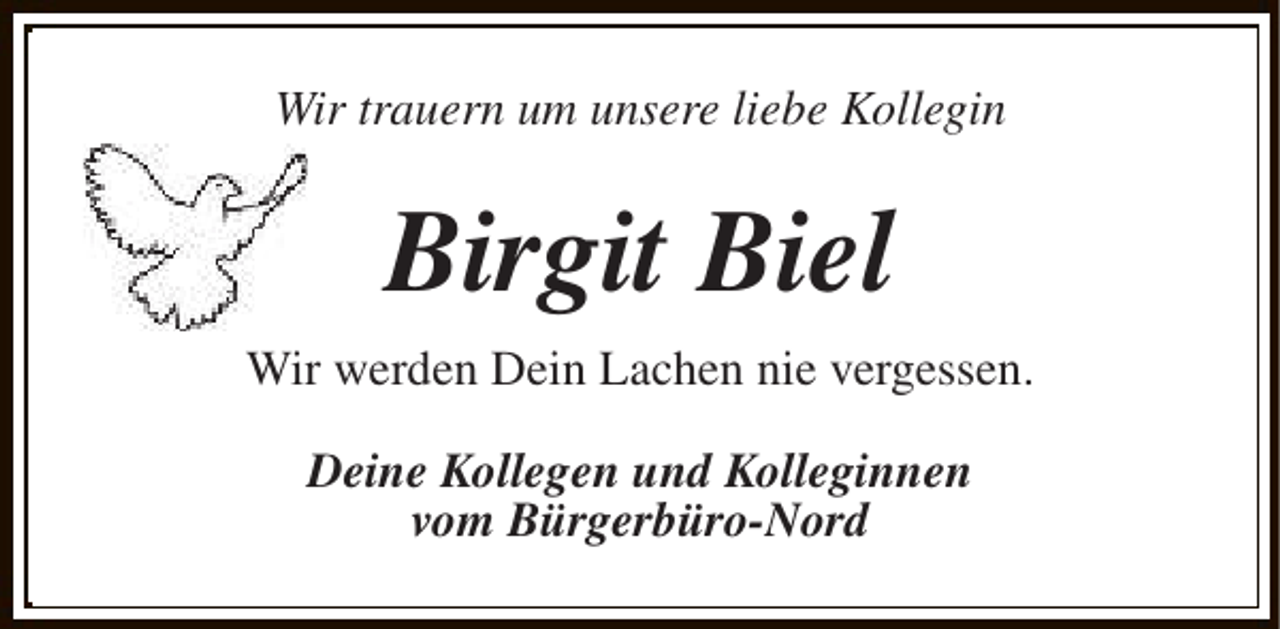 <p>Wir trauern um unsere liebe Kollegin</p><p>Birgit Biel<br />Wir werden Dein Lachen nie vergessen.<br />Deine Kollegen und Kolleginnen<br />vom Bürgerbüro-Nord</p>