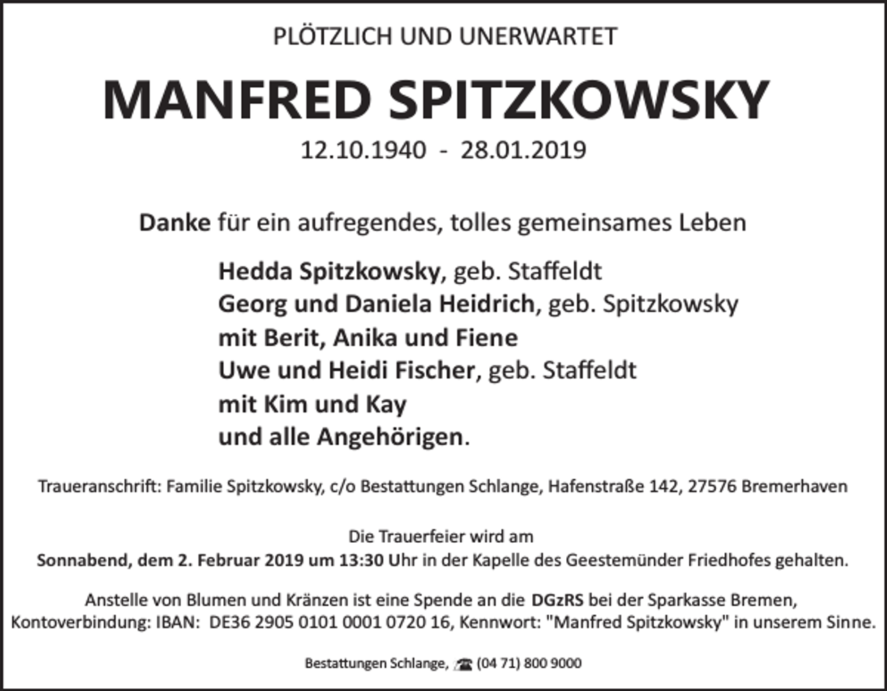 <p>PLÖTZLICH UND UNERWARTET</p><p>MANFRED SPITZKOWSKY<br />12.10.1940 ­ 28.01.2019</p><p>Danke für ein aufregendes, tolles gemeinsames Leben<br />Hedda Spitzkowsky, geb. Staﬀeldt<br />Georg und Daniela Heidrich, geb. Spitzkowsky<br />mit Berit, Anika und Fiene<br />Uwe und Heidi Fischer, geb. Staﬀeldt<br />mit Kim und Kay<br />und alle Angehörigen.<br />Traueranschri�: Familie Spitzkowsky, c/o Besta�ungen Schlange, Hafenstraße 142, 27576 Bremerhaven<br />Die Trauerfeier wird am<br />Sonnabend, dem 2. Februar 2019 um 13:30 Uhr in der Kapelle des Geestemünder Friedhofes gehalten.</p><p>Anstelle von Blumen und Kränzen ist eine Spende an die DGzRS bei der Sparkasse Bremen,<br />Kontoverbindung: IBAN: DE36 2905 0101 0001 0720 16, Kennwort: "Manfred Spitzkowsky" in unserem Sinne.<br />Besta�ungen Schlange,</p><p>(04 71) 800 9000</p>