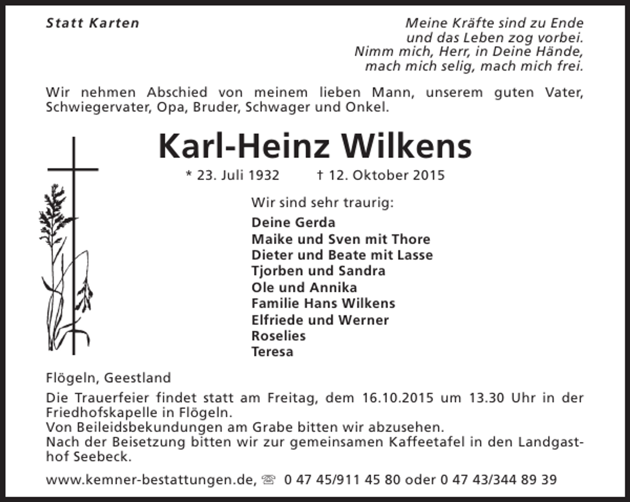 <p>Statt Karten</p><p>Meine Kräfte sind zu Ende<br />und das Leben zog vorbei.<br />Nimm mich, Herr, in Deine Hände,<br />mach mich selig, mach mich frei.</p><p>Wir nehmen Abschied von meinem lieben Mann, unserem guten Vater,<br />Schwiegervater, Opa, Bruder, Schwager und Onkel.</p><p>Karl-Heinz Wilkens<br />* 23. Juli 1932</p><p>† 12. Oktober 2015</p><p>Wir sind sehr traurig:<br />Deine Gerda<br />Maike und Sven mit Thore<br />Dieter und Beate mit Lasse<br />Tjorben und Sandra<br />Ole und Annika<br />Familie Hans Wilkens<br />Elfriede und Werner<br />Roselies<br />Teresa<br />Flögeln, Geestland<br />Die Trauerfeier findet statt am Freitag, dem 16.10.2015 um 13.30 Uhr in der<br />Friedhofskapelle in Flögeln.<br />Von Beileidsbekundungen am Grabe bitten wir abzusehen.<br />Nach der Beisetzung bitten wir zur gemeinsamen Kaffeetafel in den Landgasthof Seebeck.<br />www.kemner-bestattungen.de, s 0 47 45/911 45 80 oder 0 47 43/344 89 39</p>