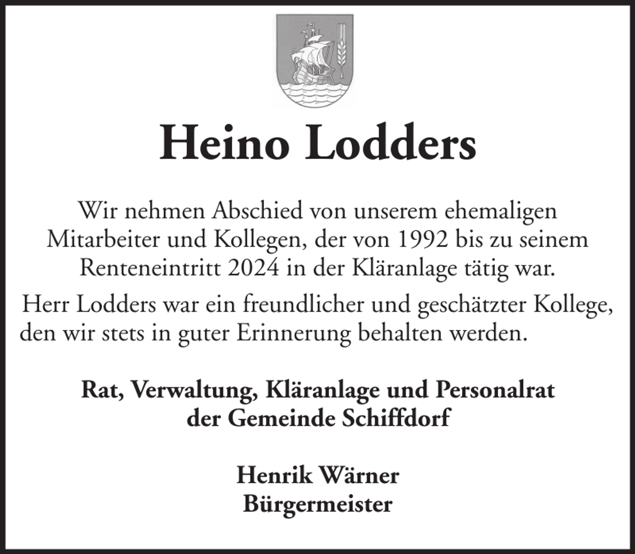 <p>Heino Lodders<br />Wir nehmen Abschied von unserem ehemaligen<br />Mitarbeiter und Kollegen, der von 1992 bis zu seinem<br />Renteneintritt 2024 in der Kläranlage tätig war.<br />Herr Lodders war ein freundlicher und geschätzter Kollege,<br />den wir stets in guter Erinnerung behalten werden.<br />Rat, Verwaltung, Kläranlage und Personalrat<br />der Gemeinde Schiffdorf<br />Henrik Wärner<br />Bürgermeister</p>
