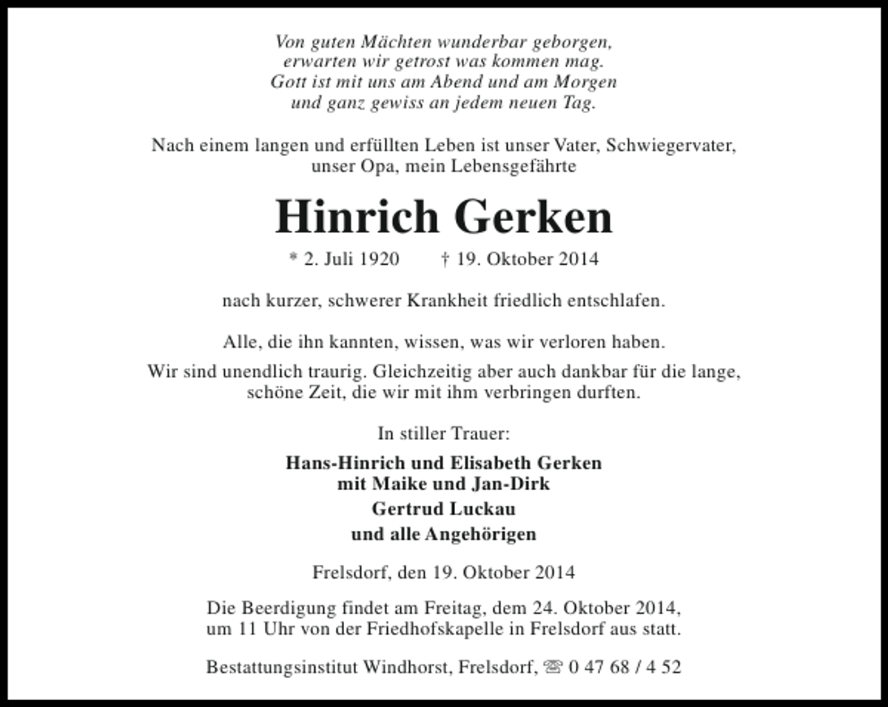 <p>Von guten Mächten wunderbar geborgen,<br />erwarten wir getrost was kommen mag.<br />Gott ist mit uns am Abend und am Morgen<br />und ganz gewiss an jedem neuen Tag.<br />Nach einem langen und erfüllten Leben ist unser Vater, Schwiegervater,<br />unser Opa, mein Lebensgefährte</p><p>Hinrich Gerken<br />* 2. Juli 1920</p><p>† 19. Oktober 2014</p><p>nach kurzer, schwerer Krankheit friedlich entschlafen.<br />Alle, die ihn kannten, wissen, was wir verloren haben.<br />Wir sind unendlich traurig. Gleichzeitig aber auch dankbar für die lange,<br />schöne Zeit, die wir mit ihm verbringen durften.<br />In stiller Trauer:<br />Hans-Hinrich und Elisabeth Gerken<br />mit Maike und Jan-Dirk<br />Gertrud Luckau<br />und alle Angehörigen<br />Frelsdorf, den 19. Oktober 2014<br />Die Beerdigung findet am Freitag, dem 24. Oktober 2014,<br />um 11 Uhr von der Friedhofskapelle in Frelsdorf aus statt.<br />Bestattungsinstitut Windhorst, Frelsdorf, s 0 47 68 / 4 52</p>
