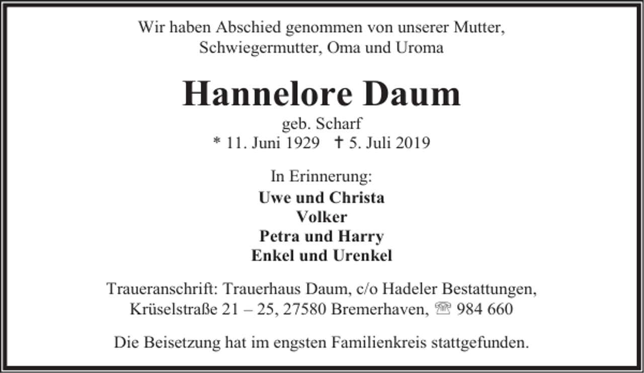 <p>Wir haben Abschied genommen von unserer Mutter,<br />Schwiegermutter, Oma und Uroma</p><p>Hannelore Daum<br />geb. Scharf<br />* 11. Juni 1929  5. Juli 2019<br />In Erinnerung:<br />Uwe und Christa<br />Volker<br />Petra und Harry<br />Enkel und Urenkel<br />Traueranschrift: Trauerhaus Daum, c/o Hadeler Bestattungen,<br />Krüselstraße 21 – 25, 27580 Bremerhaven,  984 660<br />Die Beisetzung hat im engsten Familienkreis stattgefunden.</p>