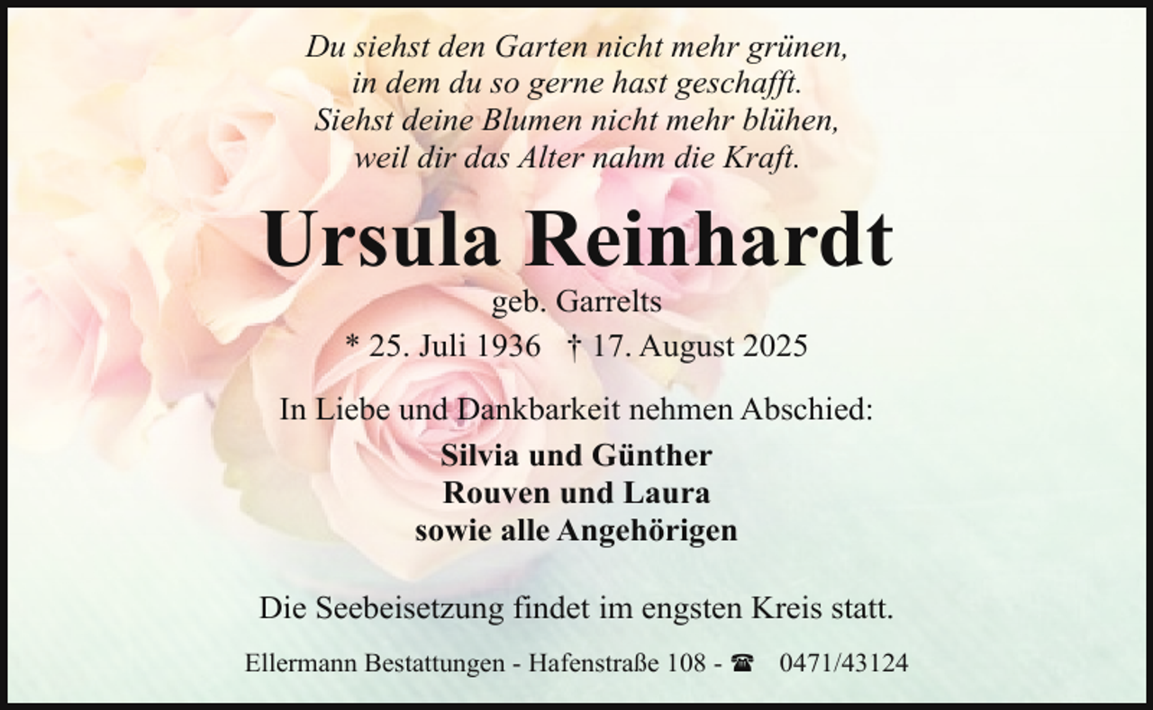 <p>Du siehst den Garten nicht mehr grünen,<br />in dem du so gerne hast geschafft.<br />Siehst deine Blumen nicht mehr blühen,<br />weil dir das Alter nahm die Kraft.</p><p>Ursula Reinhardt<br />geb. Garrelts<br />* 25. Juli 1936 † 17. August 2025</p><p>In Liebe und Dankbarkeit nehmen Abschied:<br />Silvia und Günther<br />Rouven und Laura<br />sowie alle Angehörigen<br />Die Seebeisetzung findet im engsten Kreis statt.<br />Ellermann Bestattungen - Hafenstraße 108 - ( 0471/43124</p>