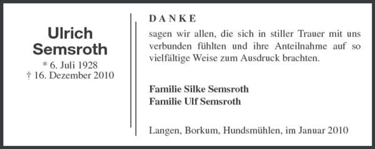 <p>Ulrich Semsroth<br />* 6. Juli 1928 † 16. Dezember 2010</p><p>DANKE sagen wir allen, die sich in stiller Trauer mit uns verbunden fühlten und ihre Anteilnahme auf so vielfältige Weise zum Ausdruck brachten. Familie Silke Semsroth Familie Ulf Semsroth Langen, Borkum, Hundsmühlen, im Januar 2010</p>