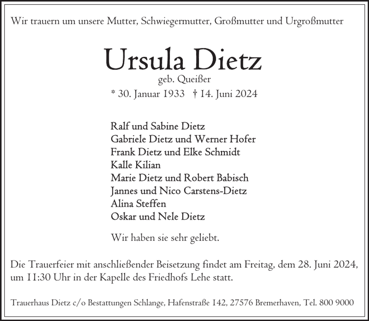 <p>Wir trauern um unsere Mutter, Schwiegermutter, Großmutter und Urgroßmutter</p>
<p>geb. Queißer<br />* 30. Januar 1933 † 14. Juni 2024</p>
<p>Wir haben sie sehr geliebt.<br />Die Trauerfeier mit anschließender Beisetzung findet am Freitag, dem 28. Juni 2024,<br />um 11:30 Uhr in der Kapelle des Friedhofs Lehe statt.<br />Trauerhaus Dietz c/o Bestattungen Schlange, Hafenstraße 142, 27576 Bremerhaven, Tel. 800 9000</p>