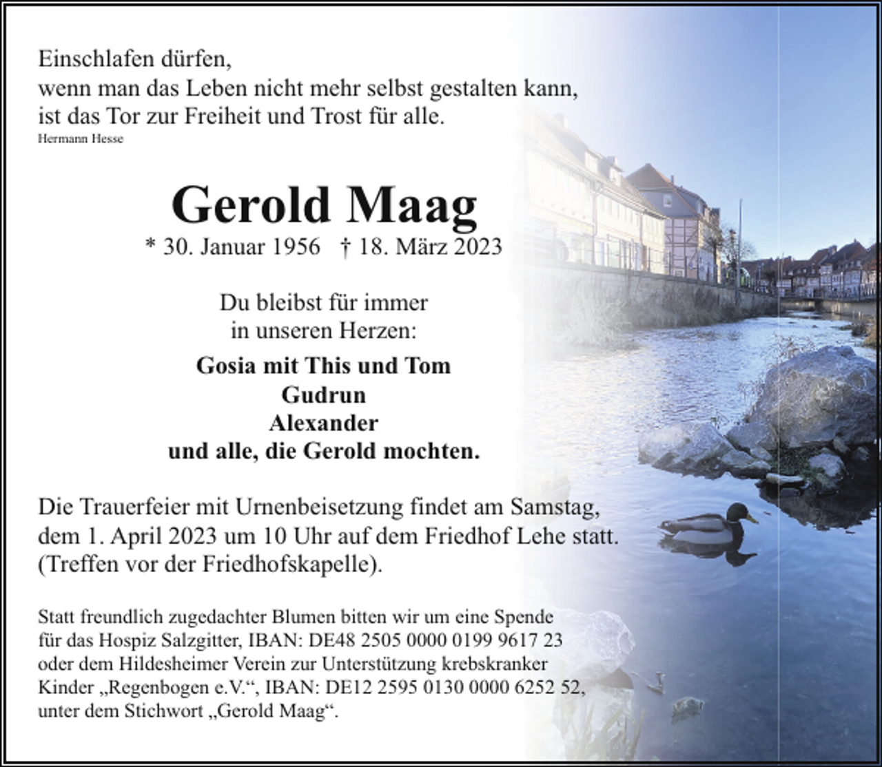 <p>Einschlafen dürfen,<br />wenn man das Leben nicht mehr selbst gestalten kann,<br />ist das Tor zur Freiheit und Trost für alle.</p><p>Hermann Hesse</p><p>Gerold Maag</p><p>* 30. Januar 1956 † 18. März 2023<br />Du bleibst für immer<br />in unseren Herzen:<br />Gosia mit This und Tom<br />Gudrun<br />Alexander<br />und alle, die Gerold mochten.<br />Die Trauerfeier mit Urnenbeisetzung findet am Samstag,<br />dem 1. April 2023 um 10 Uhr auf dem Friedhof Lehe statt.<br />(Treffen vor der Friedhofskapelle).<br />Statt freundlich zugedachter Blumen bitten wir um eine Spende<br />für das Hospiz Salzgitter, IBAN: DE48 2505 00019617 23<br />oder dem Hildesheimer Verein zur Unterstützung krebskranker<br />Kinder „Regenbogen e.V.“, IBAN: DE1595 013000 62,<br />unter dem Stichwort „Gerold Maag“.</p>