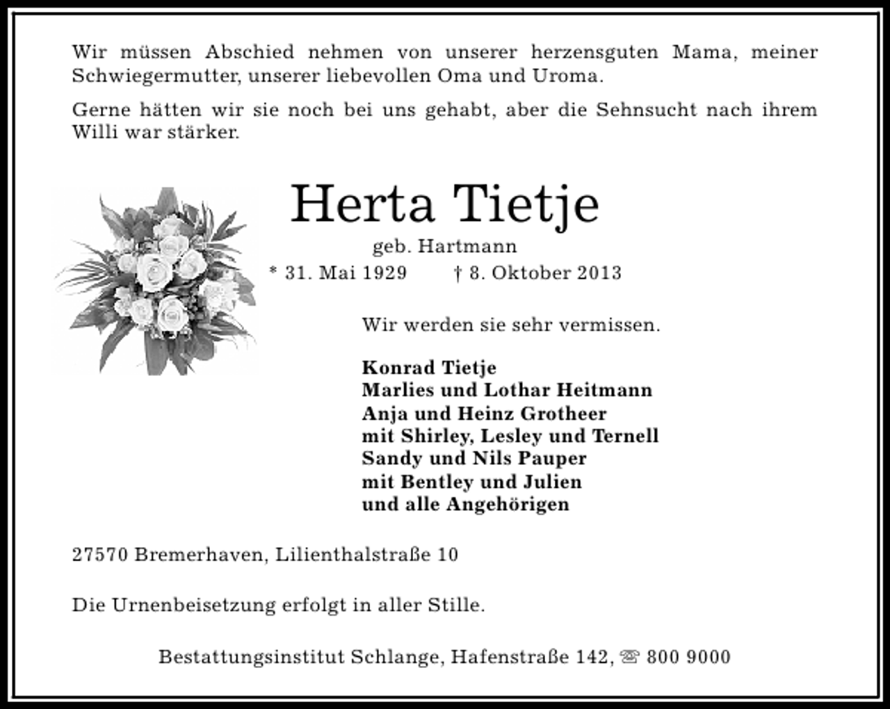 <p>Wir müssen Abschied nehmen von unserer herzensguten Mama, meiner<br />Schwiegermutter, unserer liebevollen Oma und Uroma.<br />Gerne hätten wir sie noch bei uns gehabt, aber die Sehnsucht nach ihrem<br />Willi war stärker.</p><p>Herta Tietje</p><p>geb. Hartmann<br />* 31. Mai 1929<br />† 8. Oktober 2013<br />Wir werden sie sehr vermissen.<br />Konrad Tietje<br />Marlies und Lothar Heitmann<br />Anja und Heinz Grotheer<br />mit Shirley, Lesley und Ternell<br />Sandy und Nils Pauper<br />mit Bentley und Julien<br />und alle Angehörigen<br />27570 Bremerhaven, Lilienthalstraße 10<br />Die Urnenbeisetzung erfolgt in aller Stille.<br />Bestattungsinstitut Schlange, Hafenstraße 142, s 800 9000</p>