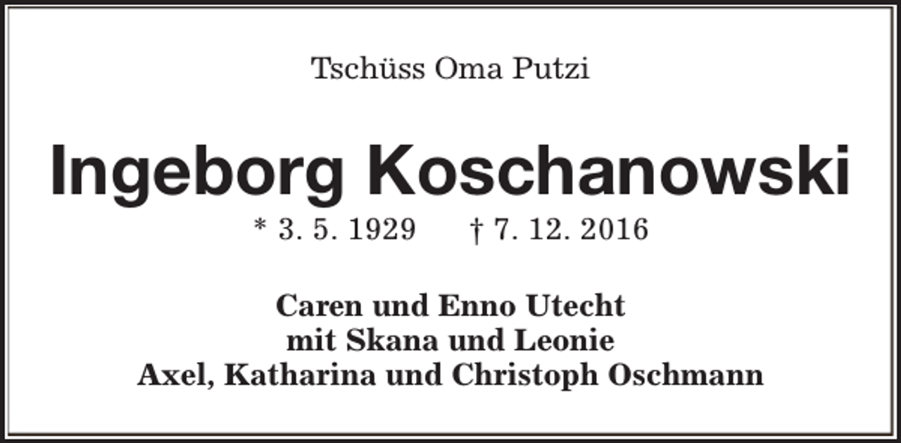 <p>Tschüss Oma Putzi</p><p>Ingeborg Koschanowski<br />* 3. 5. 1929</p><p>† 7. 12. 2016</p><p>Caren und Enno Utecht<br />mit Skana und Leonie<br />Axel, Katharina und Christoph Oschmann</p>