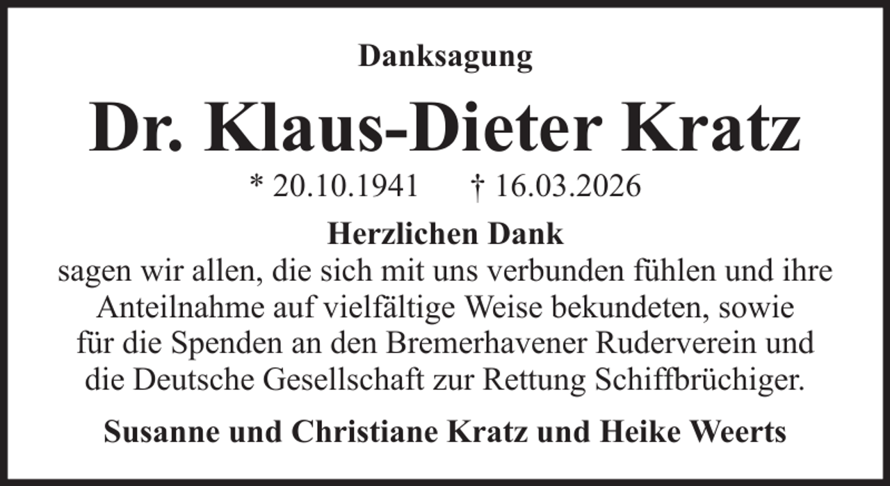 <p>Danksagung</p><p>Dr. Klaus-Dieter Kratz<br />* 20.10.1941 † 16.03.2026<br />Herzlichen Dank<br />sagen wir allen, die sich mit uns verbunden fühlen und ihre<br />Anteilnahme auf vielfältige Weise bekundeten, sowie<br />für die Spenden an den Bremerhavener Ruderverein und<br />die Deutsche Gesellschaft zur Rettung Schiffbrüchiger.<br />Susanne und Christiane Kratz und Heike Weerts</p>