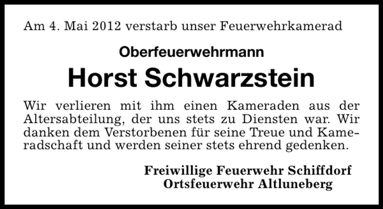 <p>Am 4. Mai 2012 verstarb unser Feuerwehrkamerad</p><p>Oberfeuerwehrmann</p><p>Horst Schwarzstein<br />Wir verlieren mit ihm einen Kameraden aus der<br />Altersabteilung, der uns stets zu Diensten war. Wir<br />danken dem Verstorbenen für seine Treue und Kameradschaft und werden seiner stets ehrend gedenken.<br />Freiwillige Feuerwehr Schiffdorf<br />Ortsfeuerwehr Altluneberg</p>