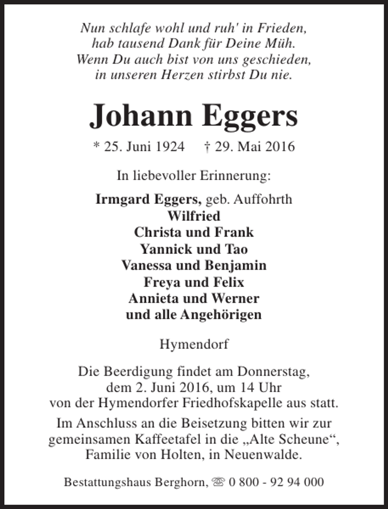 <p>Nun schlafe wohl und ruh' in Frieden,<br />hab tausend Dank für Deine Müh.<br />Wenn Du auch bist von uns geschieden,<br />in unseren Herzen stirbst Du nie.</p><p>Johann Eggers<br />* 25. Juni 1924</p><p>† 29. Mai 2016</p><p>In liebevoller Erinnerung:<br />Irmgard Eggers, geb. Auffohrth<br />Wilfried<br />Christa und Frank<br />Yannick und Tao<br />Vanessa und Benjamin<br />Freya und Felix<br />Annieta und Werner<br />und alle Angehörigen<br />Hymendorf<br />Die Beerdigung findet am Donnerstag,<br />dem 2. Juni 2016, um 14 Uhr<br />von der Hymendorfer Friedhofskapelle aus statt.<br />Im Anschluss an die Beisetzung bitten wir zur<br />gemeinsamen Kaffeetafel in die „Alte Scheune“,<br />Familie von Holten, in Neuenwalde.<br />Bestattungshaus Berghorn, s 0 800 - 92 94 000</p>