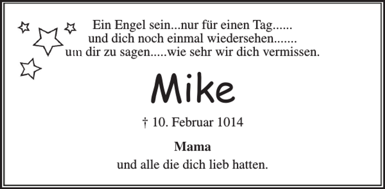 <p>Ein Engel sein...nur für einen Tag......<br />und dich noch einmal wiedersehen.......<br />m dir zu sagen.....wie sehr wir dich vermissen.<br />um</p><p>Mike</p><p>† 10. Februar 1014<br />Mama<br />und alle die dich lieb hatten.</p>