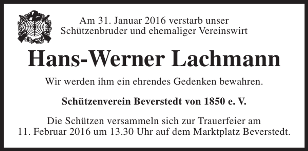 <p>Am 31. Januar 2016 verstarb unser<br />Schützenbruder und ehemaliger Vereinswirt</p><p>Hans-Werner Lachmann<br />Wir werden ihm ein ehrendes Gedenken bewahren.<br />Schützenverein Beverstedt von 1850 e. V.<br />Die Schützen versammeln sich zur Trauerfeier am<br />11. Februar 2016 um 13.30 Uhr auf dem Marktplatz Beverstedt.</p>
