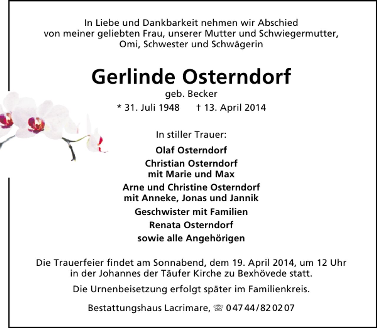 <p>In Liebe und Dankbarkeit nehmen wir Abschied<br />von meiner geliebten Frau, unserer Mutter und Schwiegermutter,<br />Omi, Schwester und Schwägerin</p>
<p>Gerlinde Osterndorf<br />geb. Becker<br />* 31. Juli 1948<br />† 13. April 2014<br />In stiller Trauer:<br />Olaf Osterndorf<br />Christian Osterndorf<br />mit Marie und Max<br />Arne und Christine Osterndorf<br />mit Anneke, Jonas und Jannik<br />Geschwister mit Familien<br />Renata Osterndorf<br />sowie alle Angehörigen<br />Die Trauerfeier findet am Sonnabend, dem 19. April 2014, um 12 Uhr<br />in der Johannes der Täufer Kirche zu Bexhövede statt.<br />Die Urnenbeisetzung erfolgt später im Familienkreis.<br />Bestattungshaus Lacrimare,  0 47 44 / 82 02 07</p>