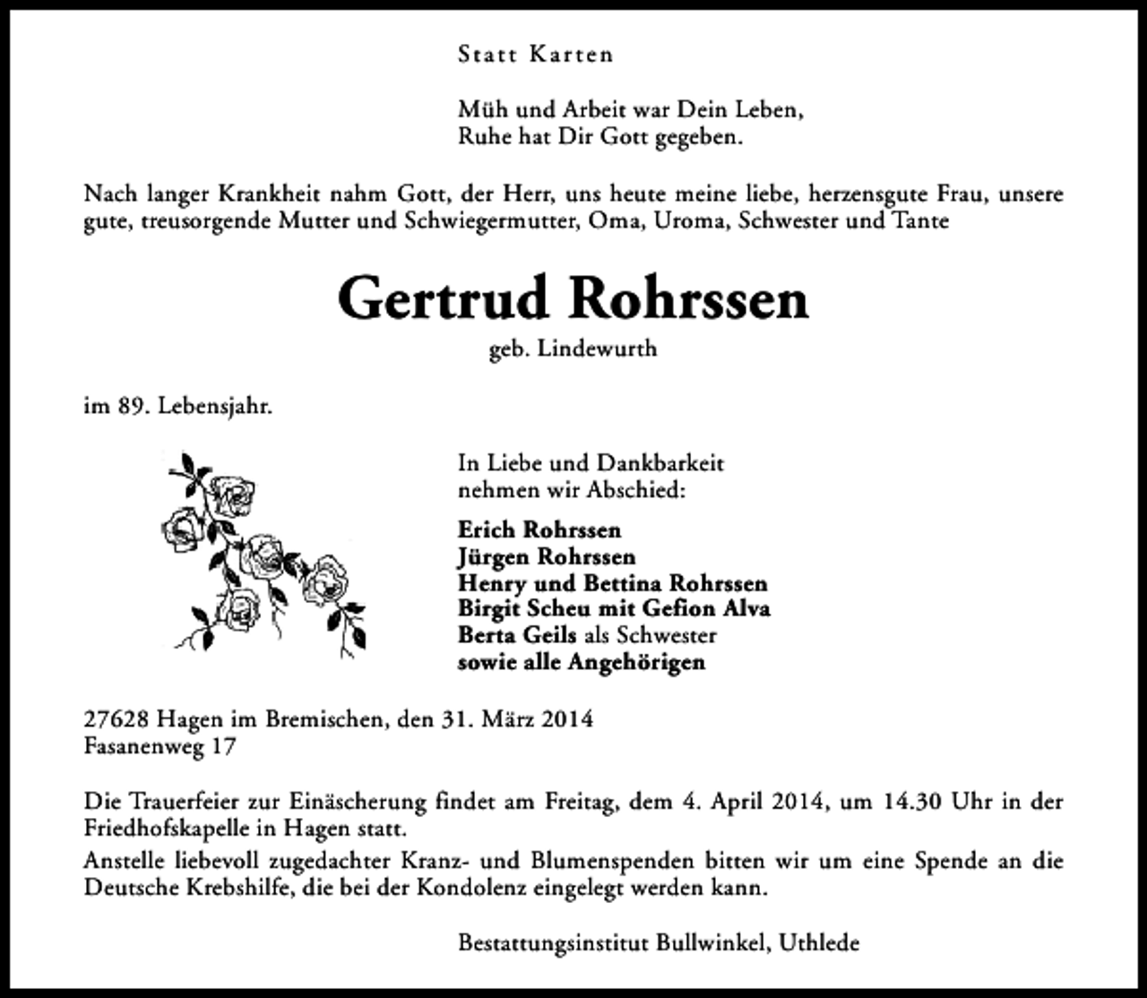 <p>St a t t K a r t e n<br />Müh und Arbeit war Dein Leben,<br />Ruhe hat Dir Gott gegeben.<br />Nach langer Krankheit nahm Gott, der Herr, uns heute meine liebe, herzensgute Frau, unsere<br />gute, treusorgende Mutter und Schwiegermutter, Oma, Uroma, Schwester und Tante</p><p>Gertrud Rohrssen<br />geb. Lindewurth</p><p>im 89. Lebensjahr.<br />In Liebe und Dankbarkeit<br />nehmen wir Abschied:<br />Erich Rohrssen<br />Jürgen Rohrssen<br />Henry und Bettina Rohrssen<br />Birgit Scheu mit Gefion Alva<br />Berta Geils als Schwester<br />sowie alle Angehörigen<br />27628 Hagen im Bremischen, den 31. März 2014<br />Fasanenweg 17<br />Die Trauerfeier zur Einäscherung findet am Freitag, dem 4. April 2014, um 14.30 Uhr in der<br />Friedhofskapelle in Hagen statt.<br />Anstelle liebevoll zugedachter Kranz- und Blumenspenden bitten wir um eine Spende an die<br />Deutsche Krebshilfe, die bei der Kondolenz eingelegt werden kann.<br />Bestattungsinstitut Bullwinkel, Uthlede</p>