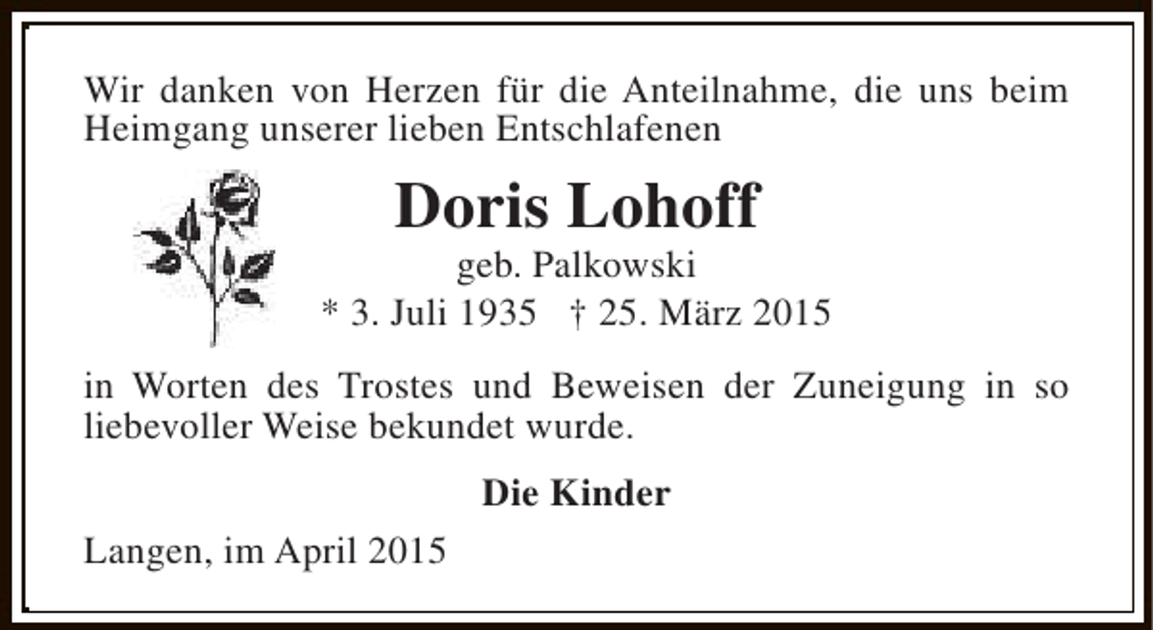 <p>Wir danken von Herzen für die Anteilnahme, die uns beim<br />Heimgang unserer lieben Entschlafenen</p><p>Doris Lohoff</p><p>geb. Palkowski<br />* 3. Juli 1935 † 25. März 2015<br />in Worten des Trostes und Beweisen der Zuneigung in so<br />liebevoller Weise bekundet wurde.<br />Die Kinder<br />Langen, im April 2015</p>