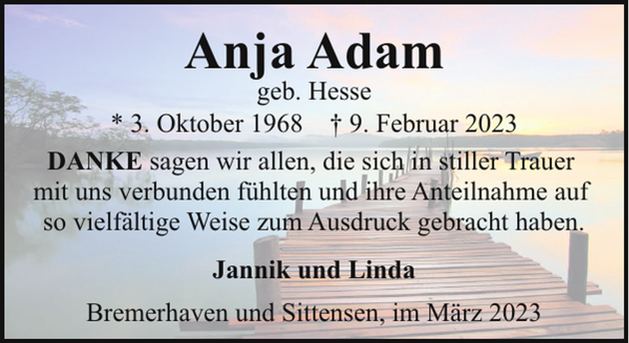 <p>Anja Adam</p><p>geb. Hesse<br />* 3. Oktober 1968 † 9. Februar 2023<br />DANKE sagen wir allen, die sich in stiller Trauer<br />mit uns verbunden fühlten und ihre Anteilnahme auf<br />so vielfältige Weise zum Ausdruck gebracht haben.<br />Jannik und Linda<br />Bremerhaven und Sittensen, im März 2023</p>