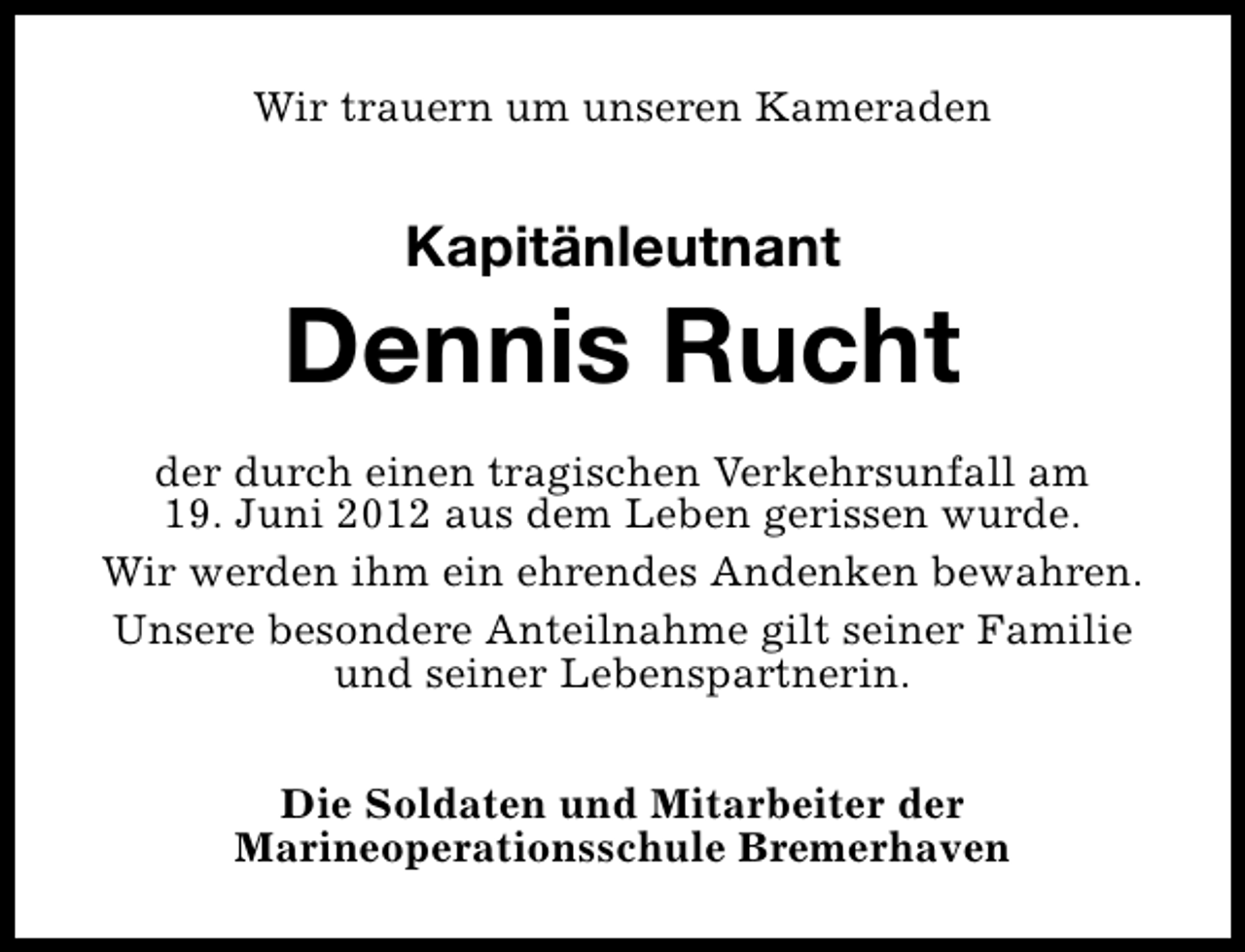 <p>Wir trauern um unseren Kameraden</p><p>Kapitänleutnant</p><p>Dennis Rucht<br />der durch einen tragischen Verkehrsunfall am<br />19. Juni 2012 aus dem Leben gerissen wurde.<br />Wir werden ihm ein ehrendes Andenken bewahren.<br />Unsere besondere Anteilnahme gilt seiner Familie<br />und seiner Lebenspartnerin.<br />Die Soldaten und Mitarbeiter der<br />Marineoperationsschule Bremerhaven</p>
