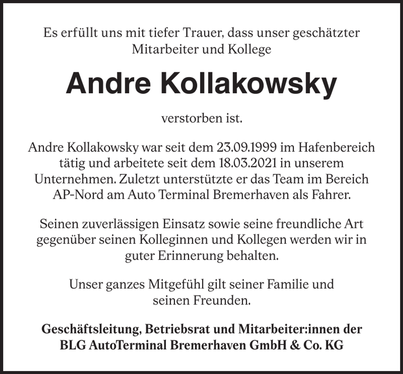<p>Es erfüllt uns mit tiefer Trauer, dass unser geschätzter<br />Mitarbeiter und Kollege</p><p>Andre Kollakowsky<br />verstorben ist.<br />Andre Kollakowsky war seit dem 23.09.1999 im Hafenbereich<br />tätig und arbeitete seit dem 18.03.2021 in unserem<br />Unternehmen. Zuletzt unterstützte er das Team im Bereich<br />AP-Nord am Auto Terminal Bremerhaven als Fahrer.<br />Seinen zuverlässigen Einsatz sowie seine freundliche Art<br />gegenüber seinen Kolleginnen und Kollegen werden wir in<br />guter Erinnerung behalten.<br />Unser ganzes Mitgefühl gilt seiner Familie und<br />seinen Freunden.<br />Geschäftsleitung, Betriebsrat und Mitarbeiter:innen der<br />BLG AutoTerminal Bremerhaven GmbH &amp; Co. KG</p>