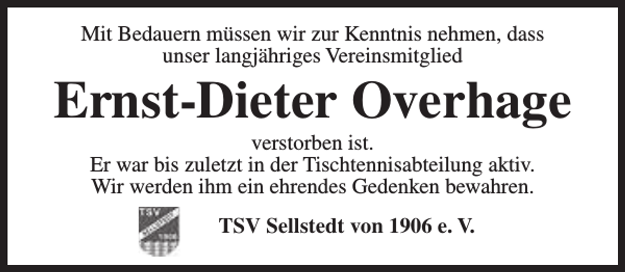<p>Mit Bedauern müssen wir zur Kenntnis nehmen, dass<br />unser langjähriges Vereinsmitglied</p><p>Ernst-Dieter Overhage<br />verstorben ist.<br />Er war bis zuletzt in der Tischtennisabteilung aktiv.<br />Wir werden ihm ein ehrendes Gedenken bewahren.<br />TSV Sellstedt von 1906 e. V.</p>
