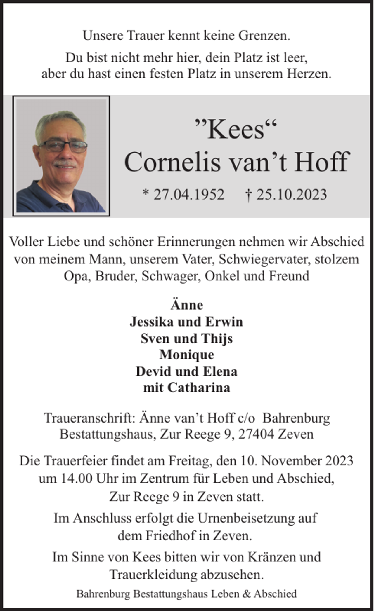 <p>Unsere Trauer kennt keine Grenzen.<br />Du bist nicht mehr hier, dein Platz ist leer,<br />aber du hast einen festen Platz in unserem Herzen.</p><p>”Kees“<br />Cornelis van’t Hoff<br />* 27.04.1952</p><p>† 25.10.2023</p><p>Voller Liebe und schöner Erinnerungen nehmen wir Abschied<br />von meinem Mann, unserem Vater, Schwiegervater, stolzem<br />Opa, Bruder, Schwager, Onkel und Freund<br />Änne<br />Jessika und Erwin<br />Sven und Thijs<br />Monique<br />Devid und Elena<br />mit Catharina<br />Traueranschrift: Änne van’t Hoff c/o Bahrenburg<br />Bestattungshaus, Zur Reege 9, 27404 Zeven<br />Die Trauerfeier findet am Freitag, den 10. November 2023<br />um 14.00 Uhr im Zentrum für Leben und Abschied,<br />Zur Reege 9 in Zeven statt.<br />Im Anschluss erfolgt die Urnenbeisetzung auf<br />dem Friedhof in Zeven.<br />Im Sinne von Kees bitten wir von Kränzen und<br />Trauerkleidung abzusehen.<br />Bahrenburg Bestattungshaus Leben &amp; Abschied</p>