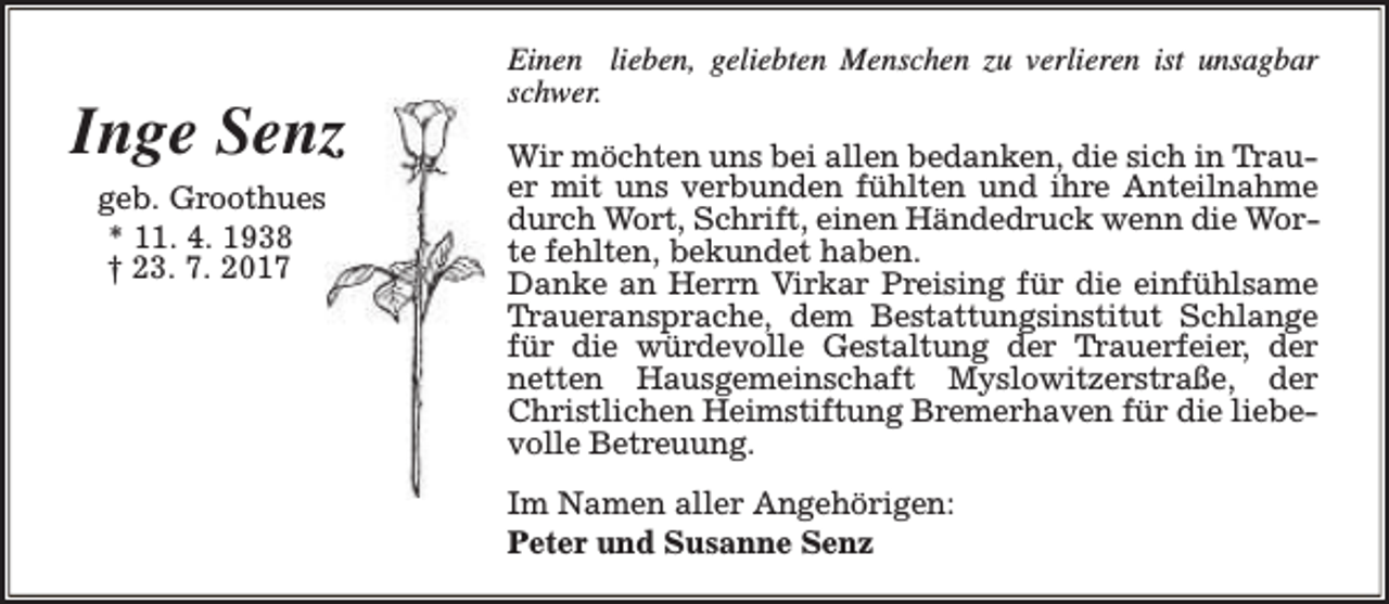 <p>Inge Senz<br />geb. Groothues<br />* 11. 4. 1938<br />† 23. 7. 2017</p><p>Einen lieben, geliebten Menschen zu verlieren ist unsagbar<br />schwer.<br />Wir möchten uns bei allen bedanken, die sich in Trauer mit uns verbunden fühlten und ihre Anteilnahme<br />durch Wort, Schrift, einen Händedruck wenn die Worte fehlten, bekundet haben.<br />Danke an Herrn Virkar Preising für die einfühlsame<br />Traueransprache, dem Bestattungsinstitut Schlange<br />für die würdevolle Gestaltung der Trauerfeier, der<br />netten Hausgemeinschaft Myslowitzerstraße, der<br />Christlichen Heimstiftung Bremerhaven für die liebevolle Betreuung.<br />Im Namen aller Angehörigen:<br />Peter und Susanne Senz</p>