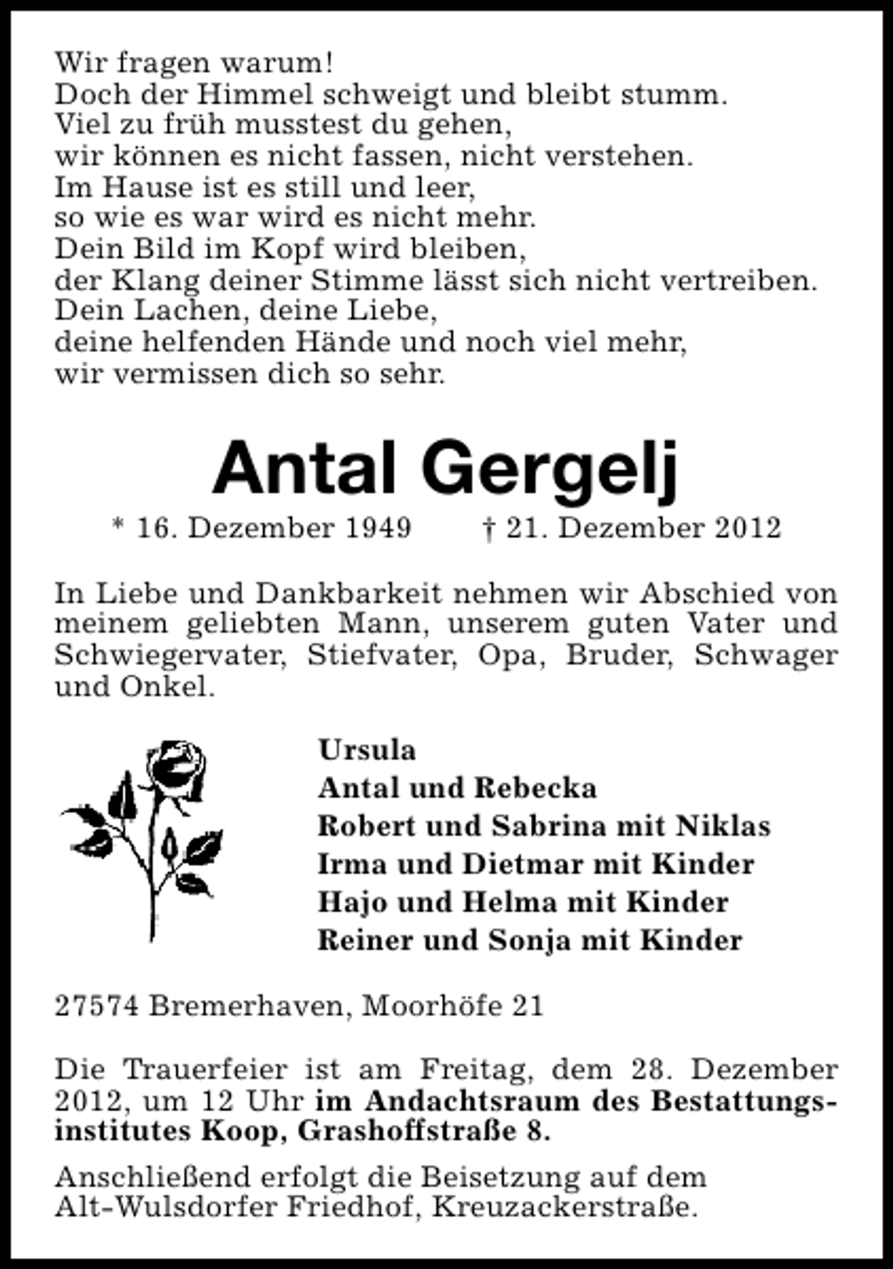 <p>Wir fragen warum!<br />Doch der Himmel schweigt und bleibt stumm.<br />Viel zu früh musstest du gehen,<br />wir können es nicht fassen, nicht verstehen.<br />Im Hause ist es still und leer,<br />so wie es war wird es nicht mehr.<br />Dein Bild im Kopf wird bleiben,<br />der Klang deiner Stimme lässt sich nicht vertreiben.<br />Dein Lachen, deine Liebe,<br />deine helfenden Hände und noch viel mehr,<br />wir vermissen dich so sehr.</p><p>Antal Gergelj</p><p>* 16. Dezember 1949</p><p>† 21. Dezember 2012</p><p>In Liebe und Dankbarkeit nehmen wir Abschied von<br />meinem geliebten Mann, unserem guten Vater und<br />Schwiegervater, Stiefvater, Opa, Bruder, Schwager<br />und Onkel.<br />Ursula<br />Antal und Rebecka<br />Robert und Sabrina mit Niklas<br />Irma und Dietmar mit Kinder<br />Hajo und Helma mit Kinder<br />Reiner und Sonja mit Kinder<br />27574 Bremerhaven, Moorhöfe 21<br />Die Trauerfeier ist am Freitag, dem 28. Dezember<br />2012, um 12 Uhr im Andachtsraum des Bestattungsinstitutes Koop, Grashoffstraße 8.<br />Anschließend erfolgt die Beisetzung auf dem<br />Alt-Wulsdorfer Friedhof, Kreuzackerstraße.</p>