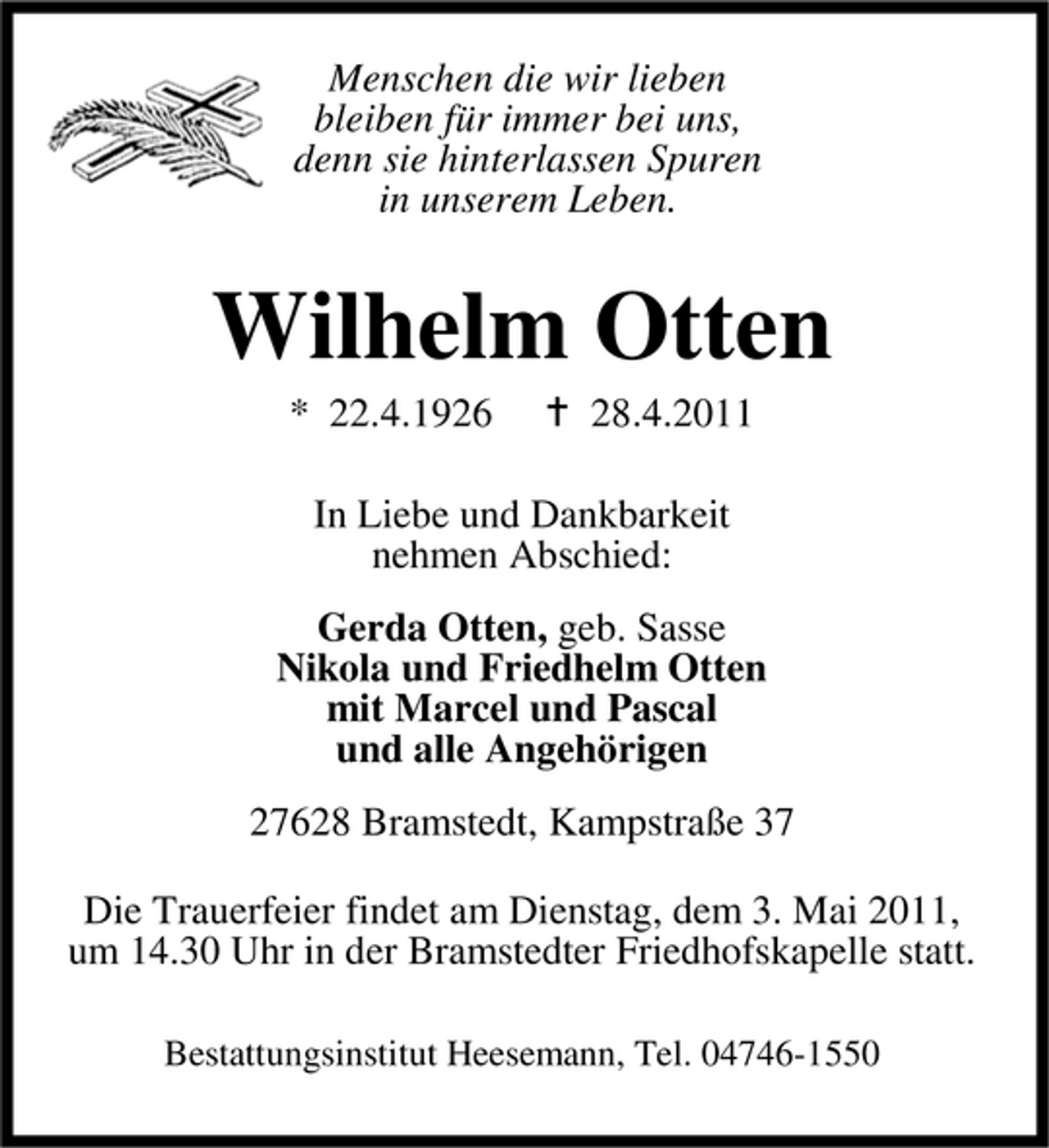 <p>Menschen die wir lieben bleiben für immer bei uns, denn sie hinterlassen Spuren in unserem Leben.</p><p>Wilhelm Otten<br />* 22.4.1926 28.4.2011 In Liebe und Dankbarkeit nehmen Abschied: Gerda Otten, geb. Sasse Nikola und Friedhelm Otten mit Marcel und Pascal und alle Angehörigen 27628 Bramstedt, Kampstraße 37 Die Trauerfeier findet am Dienstag, dem 3. Mai 2011, um 14.30 Uhr in der Bramstedter Friedhofskapelle statt.<br />Bestattungsinstitut Heesemann, Tel. 04746-1550</p>