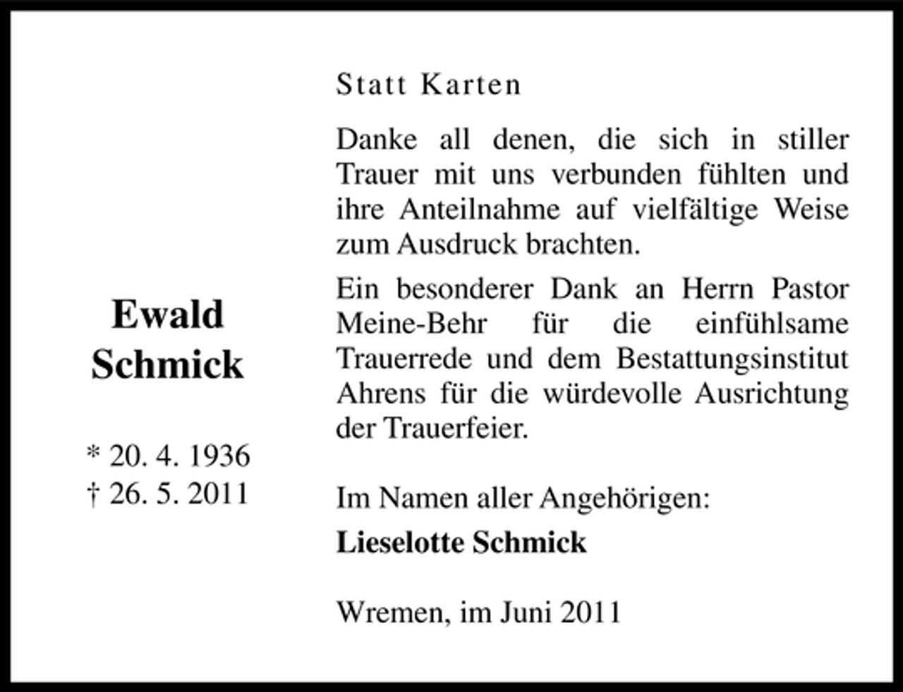 <p>St a t t Ka rte n Danke all denen, die sich in stiller Trauer mit uns verbunden fühlten und ihre Anteilnahme auf vielfältige Weise zum Ausdruck brachten. Ein besonderer Dank an Herrn Pastor Meine-Behr für die einfühlsame Trauerrede und dem Bestattungsinstitut Ahrens für die würdevolle Ausrichtung der Trauerfeier. Im Namen aller Angehörigen: Lieselotte Schmick Wremen, im Juni 2011</p><p>Ewald Schmick<br />* 20. 4. 1936 † 26. 5. 2011</p>