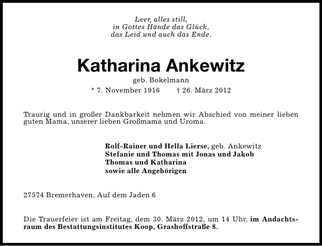 <p>Leer, alles still,<br />in Gottes Hände das Glück,<br />das Leid und auch das Ende.</p><p>Katharina Ankewitz<br />geb. Bokelmann<br />* 7. November 1916<br />† 26. März 2012</p><p>Traurig und in großer Dankbarkeit nehmen wir Abschied von meiner lieben<br />guten Mama, unserer lieben Großmama und Uroma.<br />Rolf-Rainer und Hella Lierse, geb. Ankewitz<br />Stefanie und Thomas mit Jonas und Jakob<br />Thomas und Katharina<br />sowie alle Angehörigen<br />27574 Bremerhaven, Auf dem Jaden 6<br />Die Trauerfeier ist am Freitag, dem 30. März 2012, um 14 Uhr, im Andachtsraum des Bestattungsinstitutes Koop, Grashoffstraße 8.</p>