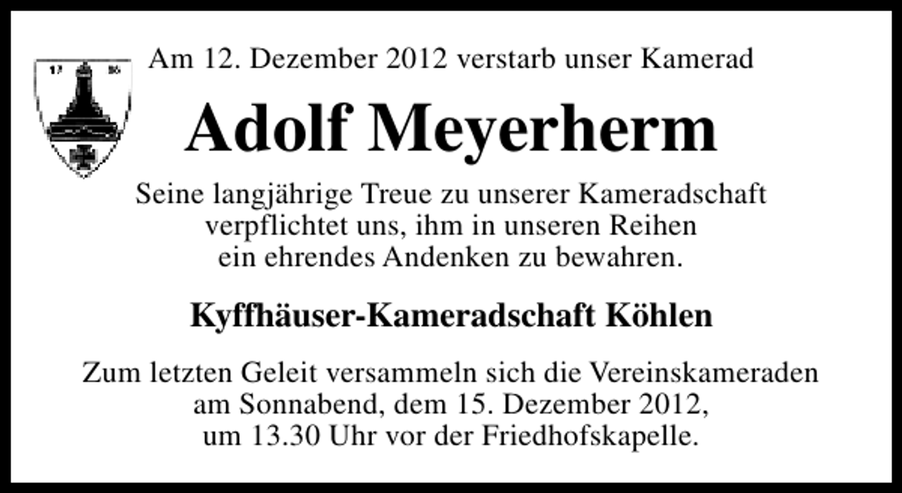 <p>Am 12. Dezember 2012 verstarb unser Kamerad</p><p>Adolf Meyerherm</p><p>Seine langjährige Treue zu unserer Kameradschaft<br />verpflichtet uns, ihm in unseren Reihen<br />ein ehrendes Andenken zu bewahren.</p><p>Kyffhäuser-Kameradschaft Köhlen<br />Zum letzten Geleit versammeln sich die Vereinskameraden<br />am Sonnabend, dem 15. Dezember 2012,<br />um 13.30 Uhr vor der Friedhofskapelle.</p>