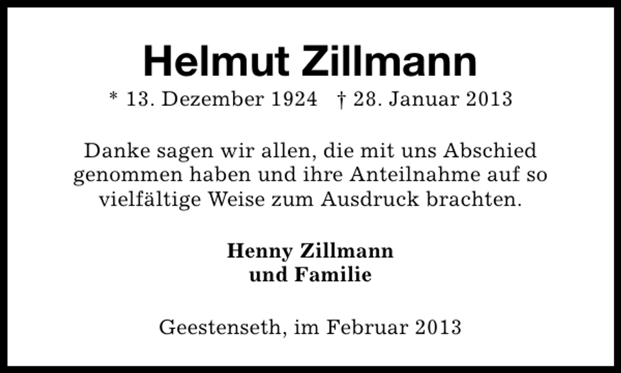 <p>Helmut Zillmann</p><p>* 13. Dezember 1924 † 28. Januar 2013<br />Danke sagen wir allen, die mit uns Abschied<br />genommen haben und ihre Anteilnahme auf so<br />vielfältige Weise zum Ausdruck brachten.<br />Henny Zillmann<br />und Familie<br />Geestenseth, im Februar 2013</p>