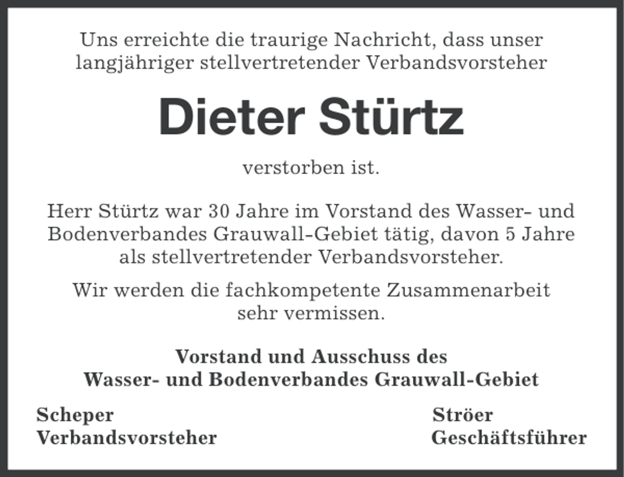 <p>Uns erreichte die traurige Nachricht, dass unser<br />langjähriger stellvertretender Verbandsvorsteher</p><p>Dieter Stürtz<br />verstorben ist.<br />Herr Stürtz war 30 Jahre im Vorstand des Wasser- und<br />Bodenverbandes Grauwall-Gebiet tätig, davon 5 Jahre<br />als stellvertretender Verbandsvorsteher.<br />Wir werden die fachkompetente Zusammenarbeit<br />sehr vermissen.<br />Vorstand und Ausschuss des<br />Wasser- und Bodenverbandes Grauwall-Gebiet<br />Scheper<br />Verbandsvorsteher</p><p>Ströer<br />Geschäftsführer</p>