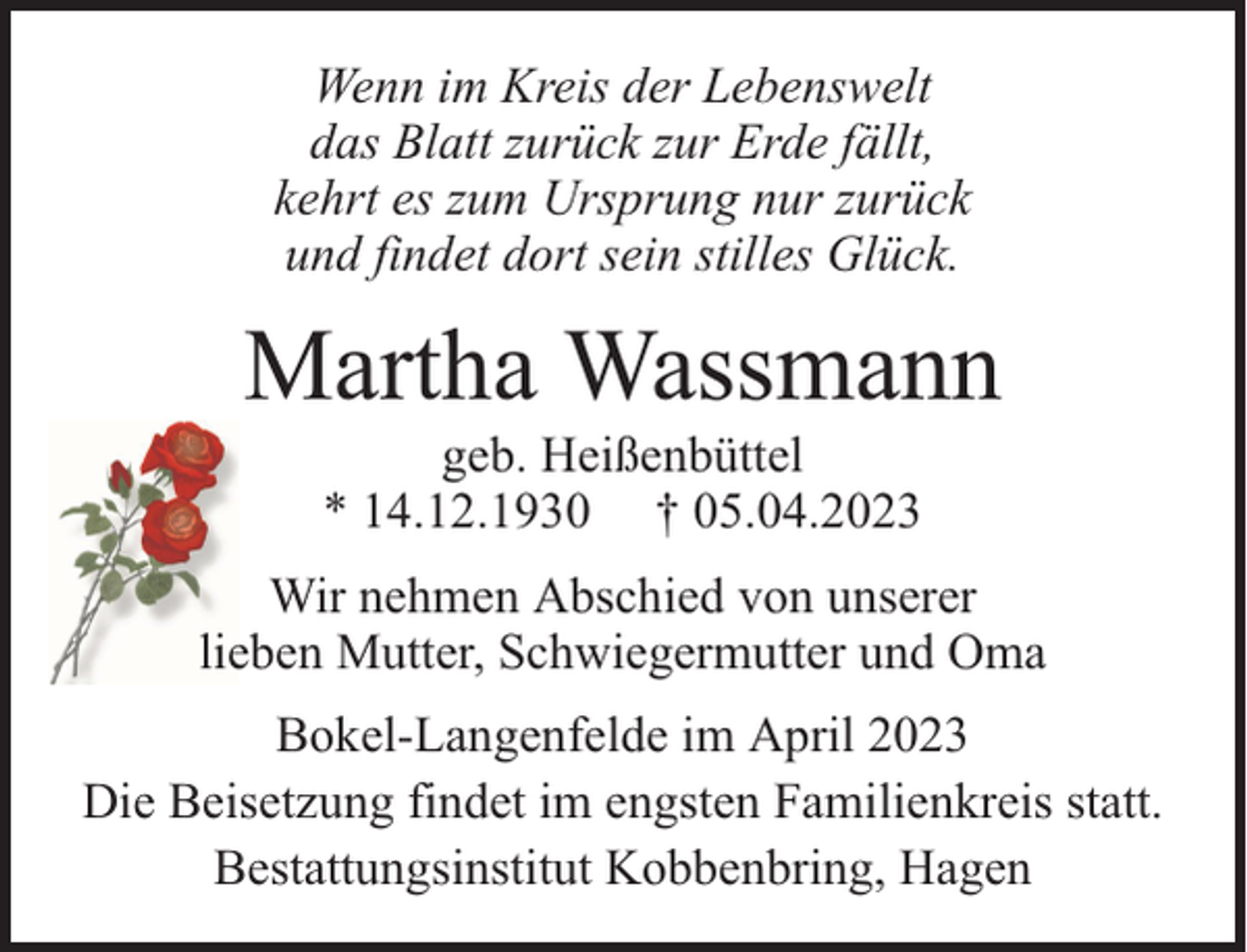 <p>Wenn im Kreis der Lebenswelt<br />das Blatt zurück zur Erde fällt,<br />kehrt es zum Ursprung nur zurück<br />und findet dort sein stilles Glück.</p><p>Martha Wassmann<br />geb. Heißenbüttel<br />* 14.12.1930 † 05.04.2023</p><p>Wir nehmen Abschied von unserer<br />lieben Mutter, Schwiegermutter und Oma<br />Bokel-Langenfelde im April 2023<br />Die Beisetzung findet im engsten Familienkreis statt.<br />Bestattungsinstitut Kobbenbring, Hagen</p>