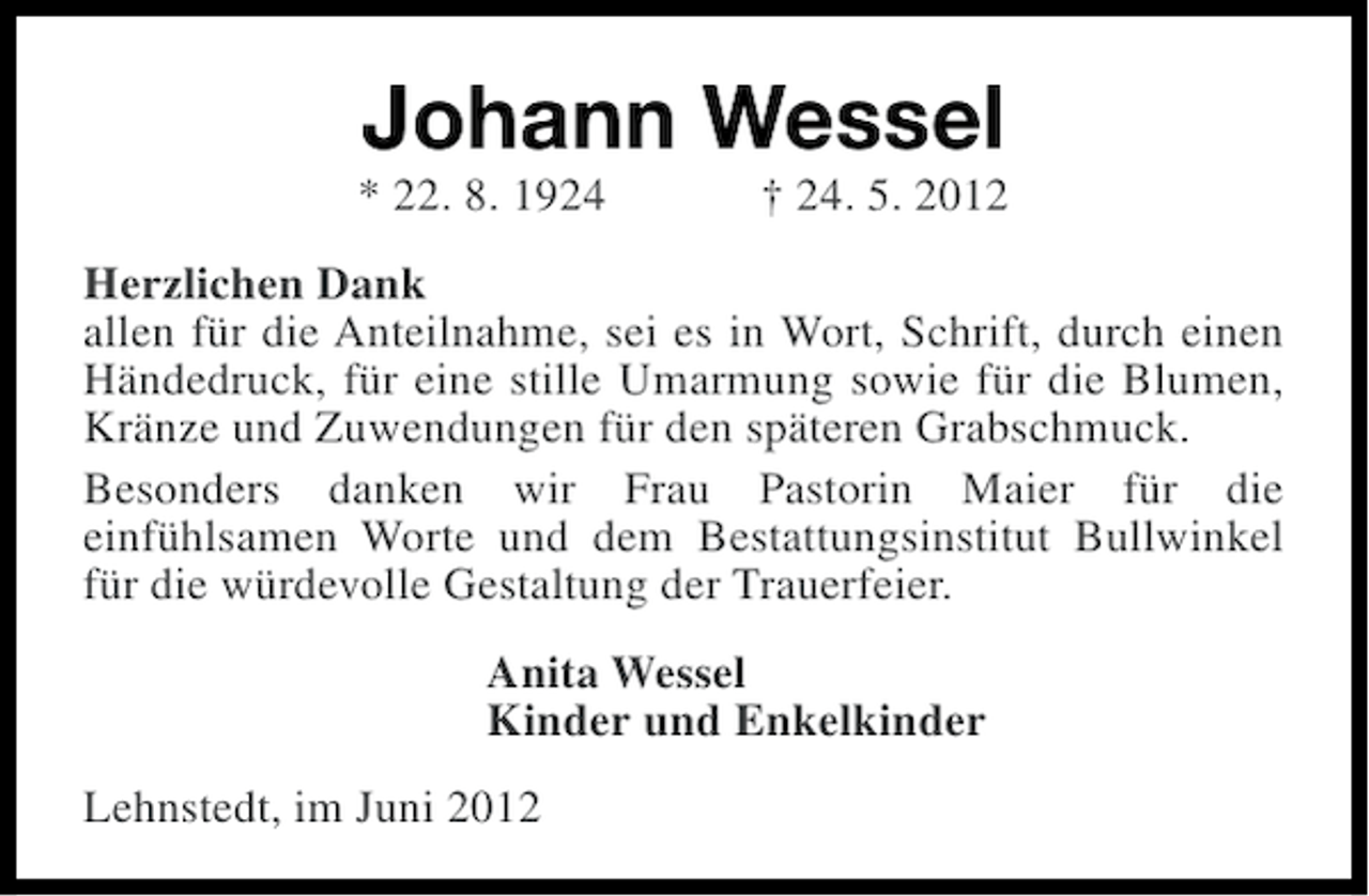 <p>Johann Wessel<br />* 22. 8. 1924</p><p>† 24. 5. 2012</p><p>Herzlichen Dank<br />allen für die Anteilnahme, sei es in Wort, Schrift, durch einen<br />Händedruck, für eine stille Umarmung sowie für die Blumen,<br />Kränze und Zuwendungen für den späteren Grabschmuck.<br />Besonders danken wir Frau Pastorin Maier für die<br />einfühlsamen Worte und dem Bestattungsinstitut Bullwinkel<br />für die würdevolle Gestaltung der Trauerfeier.<br />Anita Wessel<br />Kinder und Enkelkinder<br />Lehnstedt, im Juni 2012</p>