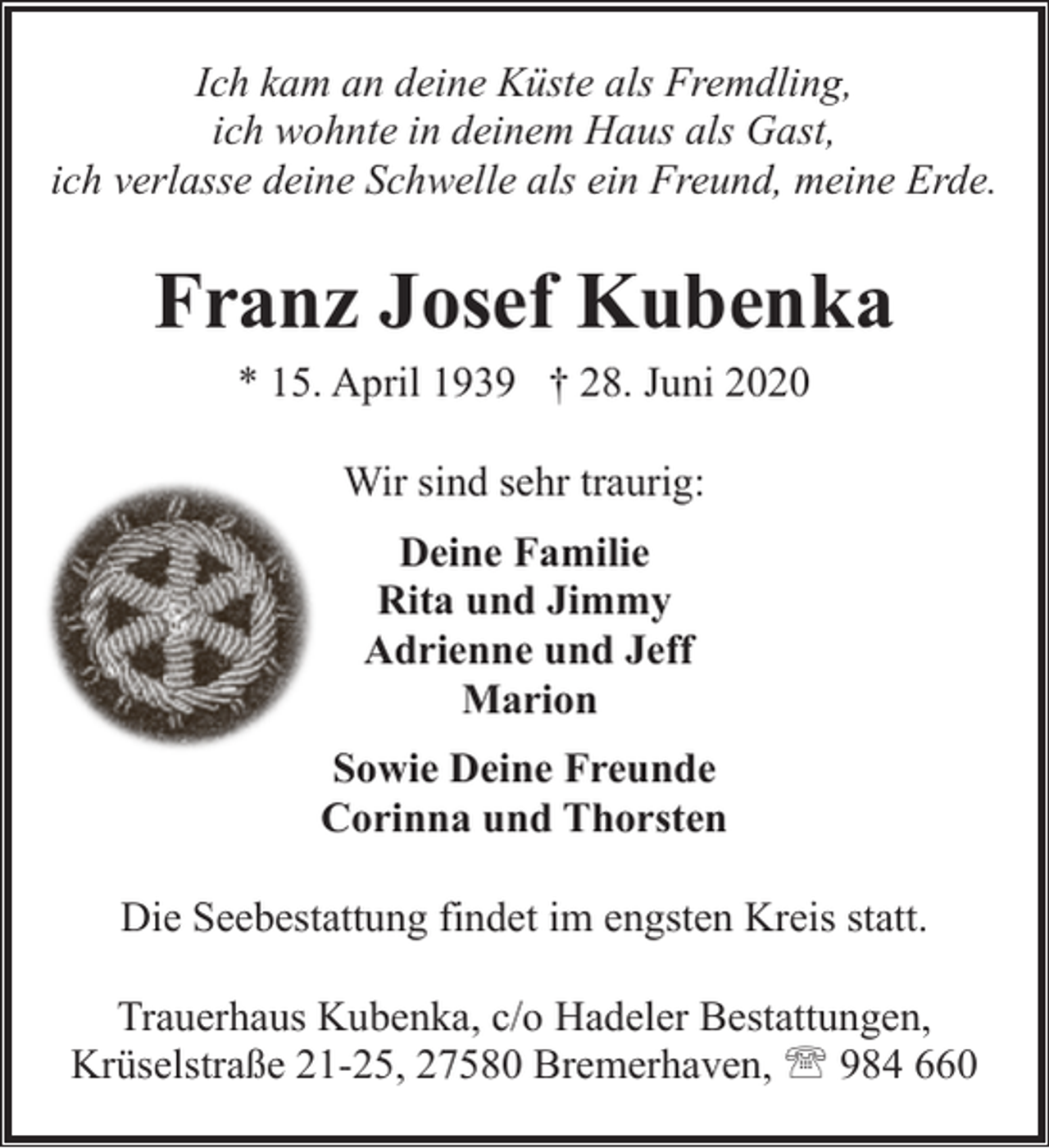 <p>Ich kam an deine Küste als Fremdling,<br />ich wohnte in deinem Haus als Gast,<br />ich verlasse deine Schwelle als ein Freund, meine Erde.</p><p>Franz Josef Kubenka<br />* 15. April 1939 † 28. Juni 2020<br />Wir sind sehr traurig:<br />Deine Familie<br />Rita und Jimmy<br />Adrienne und Jeff<br />Marion<br />Sowie Deine Freunde<br />Corinna und Thorsten<br />Die Seebestattung findet im engsten Kreis statt.<br />Trauerhaus Kubenka, c/o Hadeler Bestattungen,<br />Krüselstraße 21-25, 27580 Bremerhaven, ' 984 660</p>