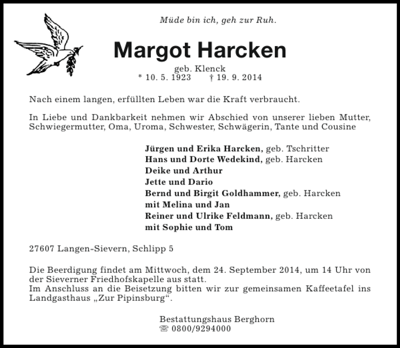 <p>Müde bin ich, geh zur Ruh.</p><p>Margot Harcken<br />geb. Klenck<br />* 10. 5. 1923<br />† 19. 9. 2014</p><p>Nach einem langen, erfüllten Leben war die Kraft verbraucht.<br />In Liebe und Dankbarkeit nehmen wir Abschied von unserer lieben Mutter,<br />Schwiegermutter, Oma, Uroma, Schwester, Schwägerin, Tante und Cousine<br />Jürgen und Erika Harcken, geb. Tschritter<br />Hans und Dorte Wedekind, geb. Harcken<br />Deike und Arthur<br />Jette und Dario<br />Bernd und Birgit Goldhammer, geb. Harcken<br />mit Melina und Jan<br />Reiner und Ulrike Feldmann, geb. Harcken<br />mit Sophie und Tom<br />27607 Langen-Sievern, Schlipp 5<br />Die Beerdigung findet am Mittwoch, dem 24. September 2014, um 14 Uhr von<br />der Sieverner Friedhofskapelle aus statt.<br />Im Anschluss an die Beisetzung bitten wir zur gemeinsamen Kaffeetafel ins<br />Landgasthaus „Zur Pipinsburg“.<br />Bestattungshaus Berghorn<br />s 0800/9294000</p>