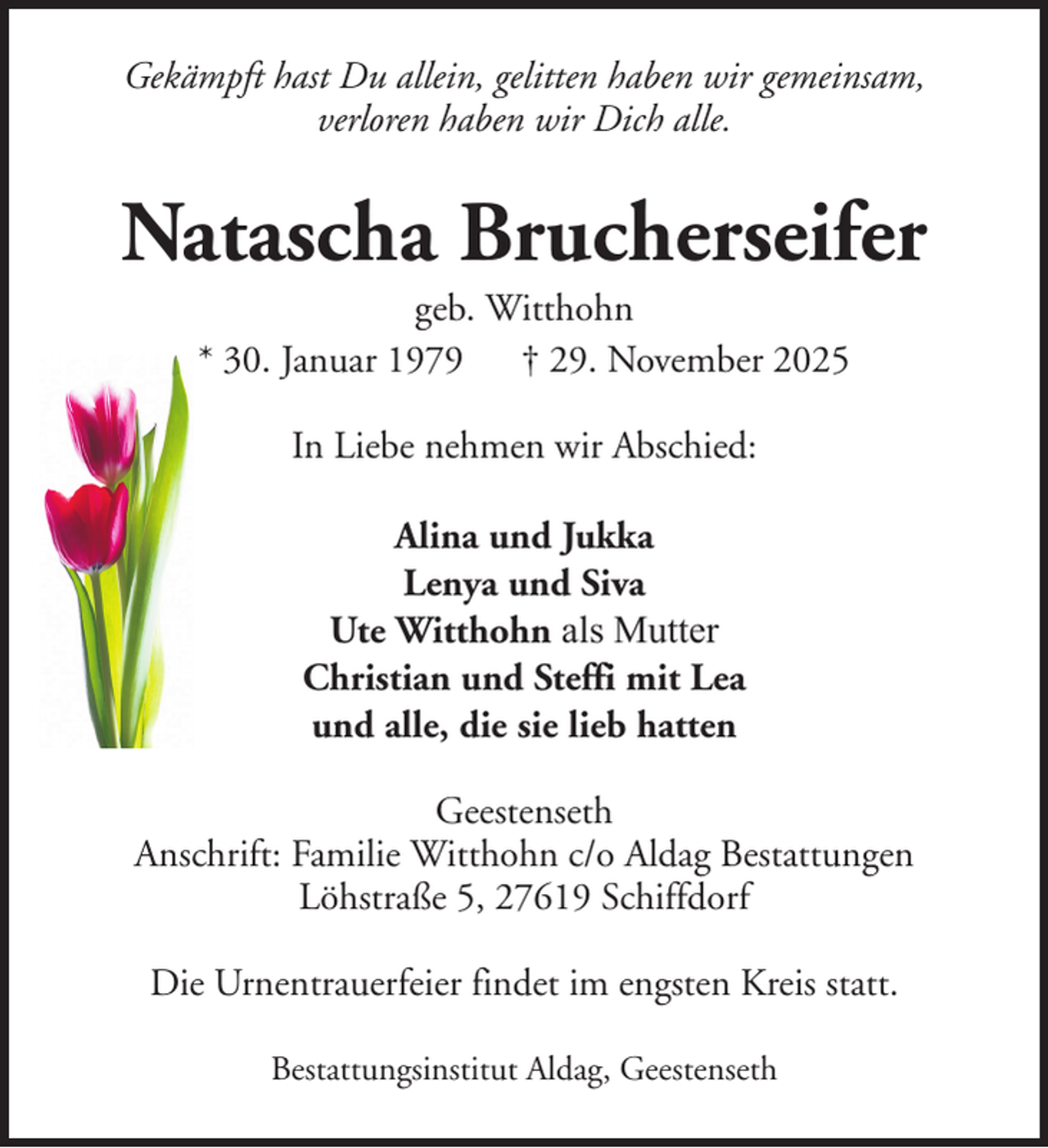 <p>Gekämpft hast Du allein, gelitten haben wir gemeinsam,<br />verloren haben wir Dich alle.</p><p>Natascha Brucherseifer<br />geb. Witthohn<br />* 30. Januar 1979 † 29. November 2025<br />In Liebe nehmen wir Abschied:<br />Alina und Jukka<br />Lenya und Siva<br />Ute Witthohn als Mutter<br />Christian und Steffi mit Lea<br />und alle, die sie lieb hatten<br />Geestenseth<br />Anschrift: Familie Witthohn c/o Aldag Bestattungen<br />Löhstraße 5, 27619 Schiffdorf<br />Die Urnentrauerfeier findet im engsten Kreis statt.<br />Bestattungsinstitut Aldag, Geestenseth</p>