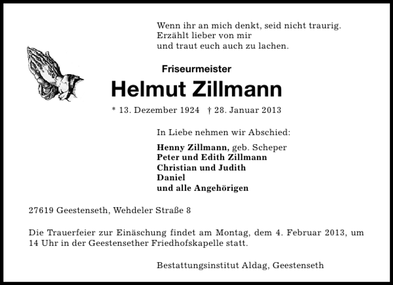 <p>Wenn ihr an mich denkt, seid nicht traurig.<br />Erzählt lieber von mir<br />und traut euch auch zu lachen.</p><p>Friseurmeister</p><p>Helmut Zillmann<br />* 13. Dezember 1924 † 28. Januar 2013</p><p>In Liebe nehmen wir Abschied:<br />Henny Zillmann, geb. Scheper<br />Peter und Edith Zillmann<br />Christian und Judith<br />Daniel<br />und alle Angehörigen<br />27619 Geestenseth, Wehdeler Straße 8<br />Die Trauerfeier zur Einäschung findet am Montag, dem 4. Februar 2013, um<br />14 Uhr in der Geestensether Friedhofskapelle statt.<br />Bestattungsinstitut Aldag, Geestenseth</p>