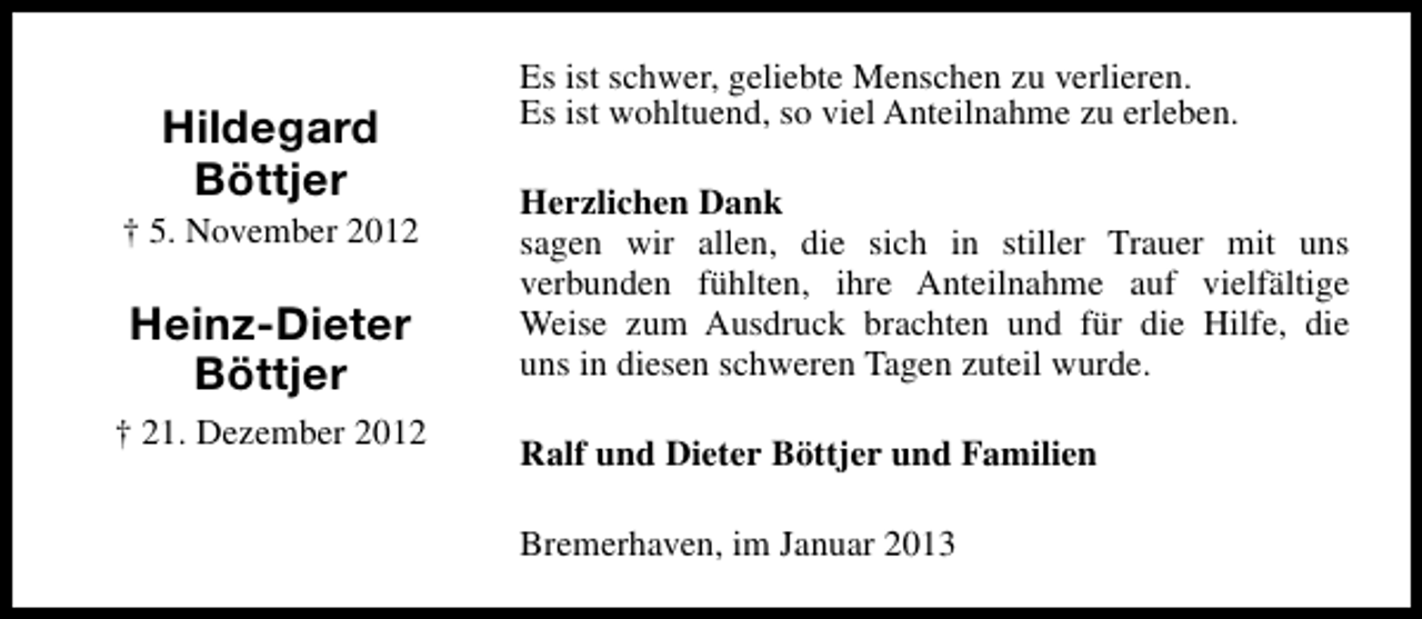 <p>Hildegard<br />Böttjer</p><p>† 5. November 2012</p><p>Heinz-Dieter<br />Böttjer<br />† 21. Dezember 2012</p><p>Es ist schwer, geliebte Menschen zu verlieren.<br />Es ist wohltuend, so viel Anteilnahme zu erleben.<br />Herzlichen Dank<br />sagen wir allen, die sich in stiller Trauer mit uns<br />verbunden fühlten, ihre Anteilnahme auf vielfältige<br />Weise zum Ausdruck brachten und für die Hilfe, die<br />uns in diesen schweren Tagen zuteil wurde.<br />Ralf und Dieter Böttjer und Familien<br />Bremerhaven, im Januar 2013</p>