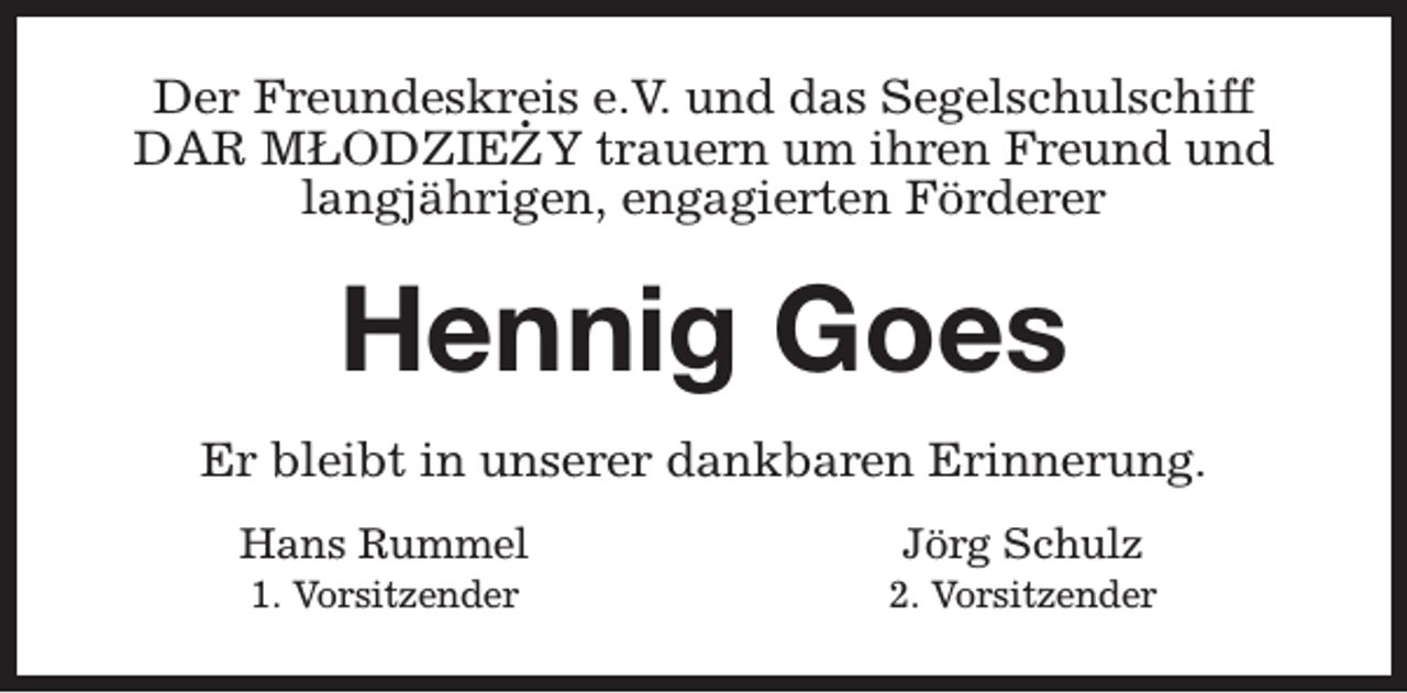 <p>Der Freundeskreis<br />. e.V. und das Segelschulschiff<br />DAR MŁODZIEZY trauern um ihren Freund und<br />langjährigen, engagierten Förderer</p><p>Hennig Goes<br />Er bleibt in unserer dankbaren Erinnerung.<br />Hans Rummel<br />1. Vorsitzender</p><p>Jörg Schulz</p><p>2. Vorsitzender</p>