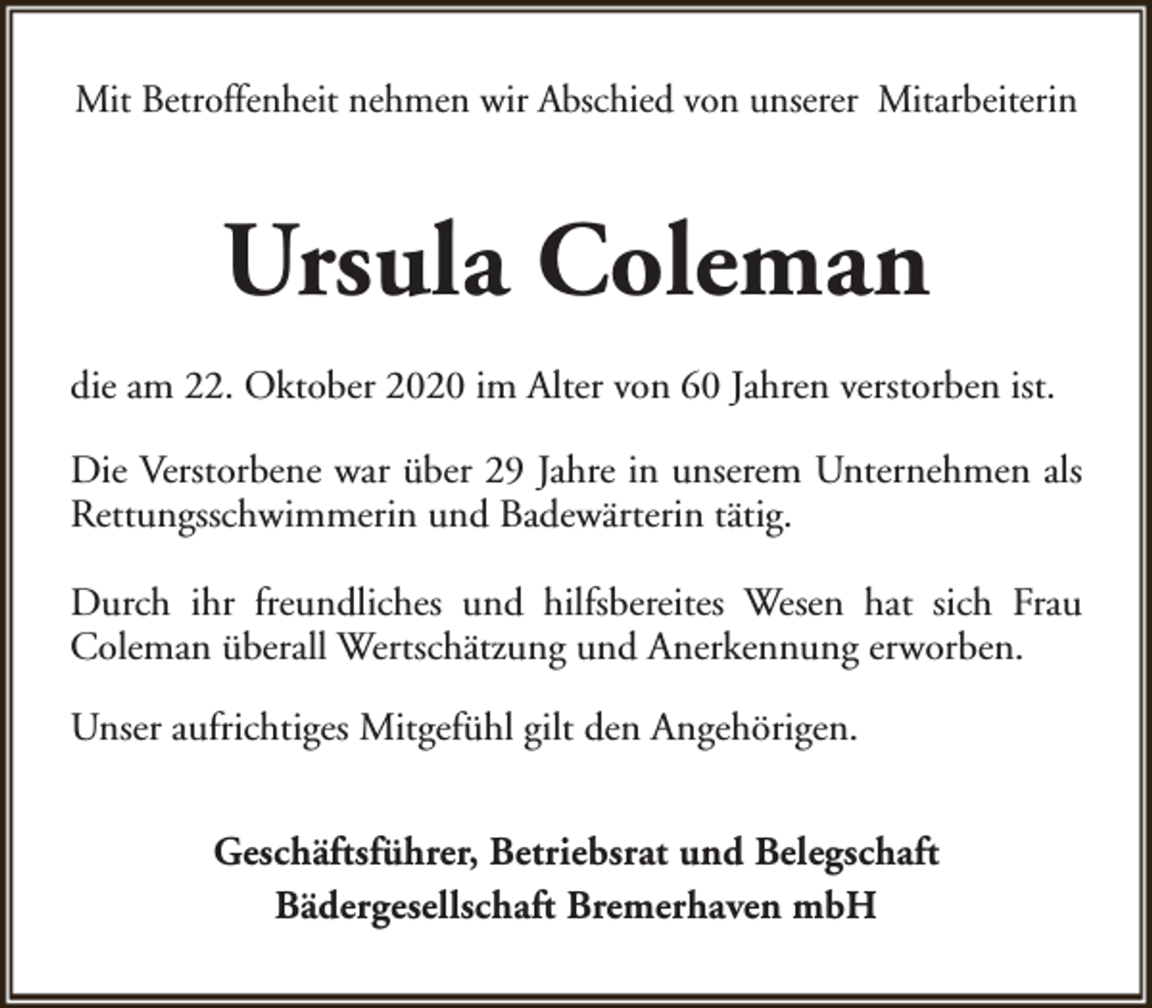 <p>Mit Betroffenheit nehmen wir Abschied von unserer Mitarbeiterin</p><p>Ursula Coleman<br />die am 22. Oktober 2020 im Alter von 60 Jahren verstorben ist.<br />Die Verstorbene war über 29 Jahre in unserem Unternehmen als<br />Rettungsschwimmerin und Badewärterin tätig.<br />Durch ihr freundliches und hilfsbereites Wesen hat sich Frau<br />Coleman überall Wertschätzung und Anerkennung erworben.<br />Unser aufrichtiges Mitgefühl gilt den Angehörigen.<br />Geschäftsführer, Betriebsrat und Belegschaft<br />Bädergesellschaft Bremerhaven mbH</p>