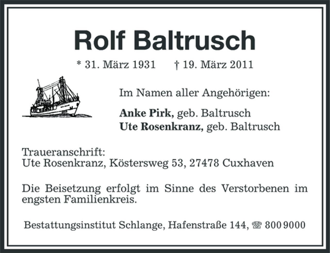 <p>Rolf Baltrusch<br />* 31. März 1931 † 19. März 2011 Im Namen aller Angehörigen: Anke Pirk, geb. Baltrusch Ute Rosenkranz, geb. Baltrusch Traueranschrift: Ute Rosenkranz, Köstersweg 53, 27478 Cuxhaven Die Beisetzung erfolgt im Sinne des Verstorbenen im engsten Familienkreis.<br />Bestattungsinstitut Schlange, Hafenstraße 144, 800 9000</p>
