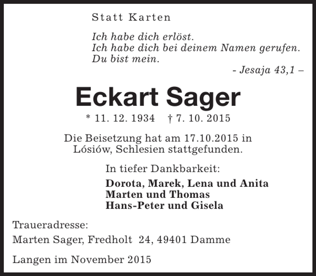 <p>S t a t t K a rt e n<br />Ich habe dich erlöst.<br />Ich habe dich bei deinem Namen gerufen.<br />Du bist mein.<br />- Jesaja 43,1 –</p><p>Eckart Sager<br />* 11. 12. 1934</p><p>† 7. 10. 2015</p><p>Die Beisetzung hat am 17.10.2015 in<br />Lósiów, Schlesien stattgefunden.<br />In tiefer Dankbarkeit:<br />Dorota, Marek, Lena und Anita<br />Marten und Thomas<br />Hans-Peter und Gisela<br />Traueradresse:<br />Marten Sager, Fredholt 24, 49401 Damme<br />Langen im November 2015</p>